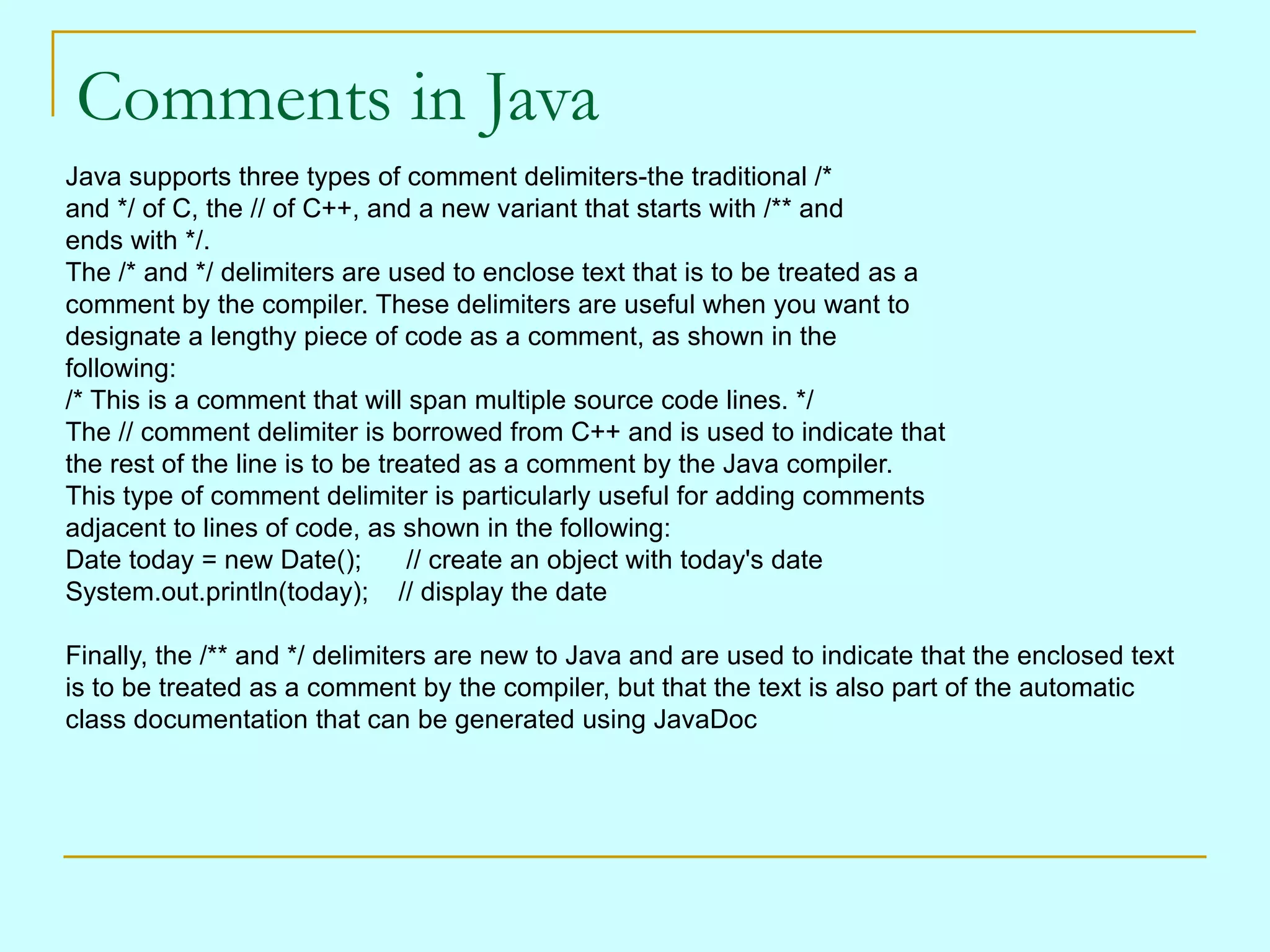 Comments in Java Java supports three types of comment delimiters-the traditional /* and */ of C, the // of C++, and a new variant that starts with /** and ends with */. The /* and */ delimiters are used to enclose text that is to be treated as a comment by the compiler. These delimiters are useful when you want to designate a lengthy piece of code as a comment, as shown in the following: /* This is a comment that will span multiple source code lines. */ The // comment delimiter is borrowed from C++ and is used to indicate that the rest of the line is to be treated as a comment by the Java compiler. This type of comment delimiter is particularly useful for adding comments adjacent to lines of code, as shown in the following: Date today = new Date();      // create an object with today's date System.out.println(today);    // display the date Finally, the /** and */ delimiters are new to Java and are used to indicate that the enclosed text is to be treated as a comment by the compiler, but that the text is also part of the automatic class documentation that can be generated using JavaDoc 