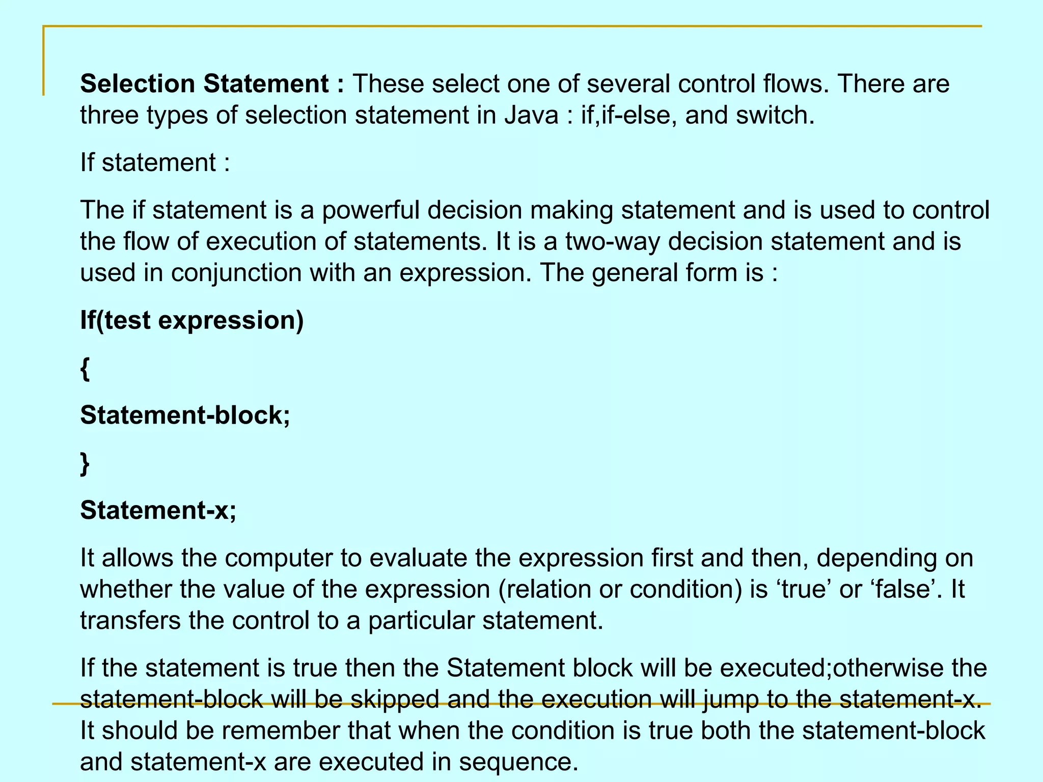 Selection Statement : These select one of several control flows. There are three types of selection statement in Java : if,if-else, and switch. If statement : The if statement is a powerful decision making statement and is used to control the flow of execution of statements. It is a two-way decision statement and is used in conjunction with an expression. The general form is : If(test expression) { Statement-block; } Statement-x; It allows the computer to evaluate the expression first and then, depending on whether the value of the expression (relation or condition) is ‘true’ or ‘false’. It transfers the control to a particular statement. If the statement is true then the Statement block will be executed;otherwise the statement-block will be skipped and the execution will jump to the statement-x. It should be remember that when the condition is true both the statement-block and statement-x are executed in sequence. 