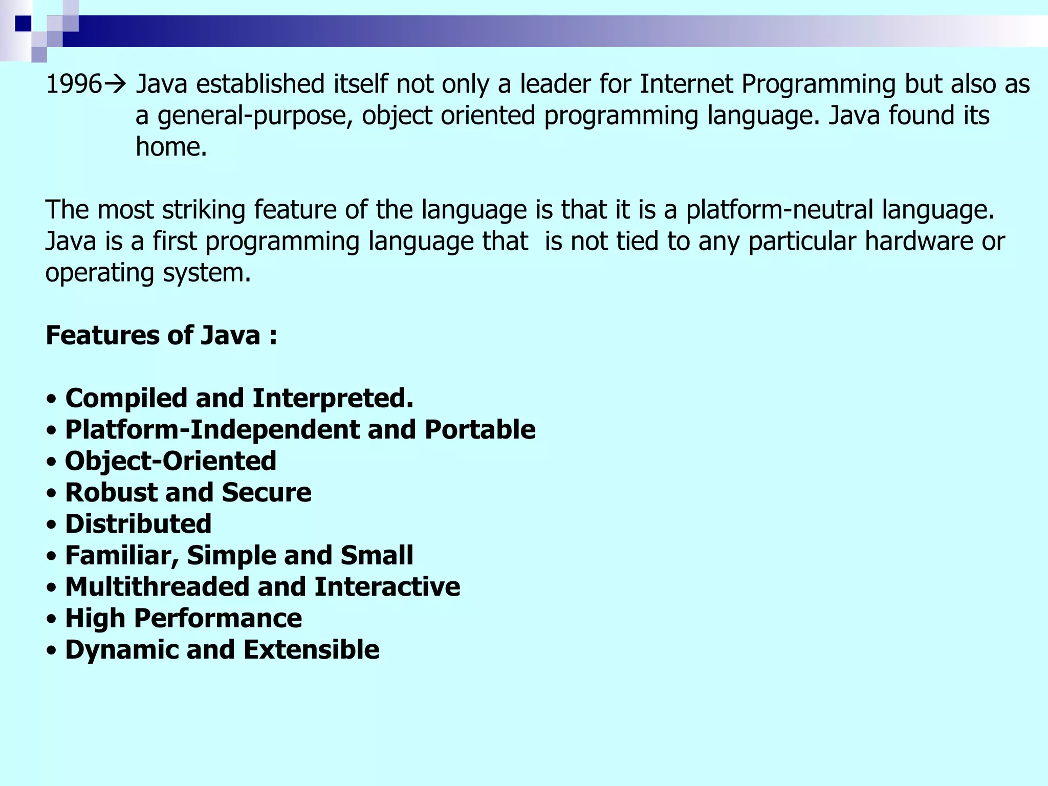1996  Java established itself not only a leader for Internet Programming but also as a general-purpose, object oriented programming language. Java found its home. The most striking feature of the language is that it is a platform-neutral language. Java is a first programming language that is not tied to any particular hardware or operating system. Features of Java : Compiled and Interpreted. Platform-Independent and Portable Object-Oriented Robust and Secure Distributed Familiar, Simple and Small Multithreaded and Interactive High Performance Dynamic and Extensible 