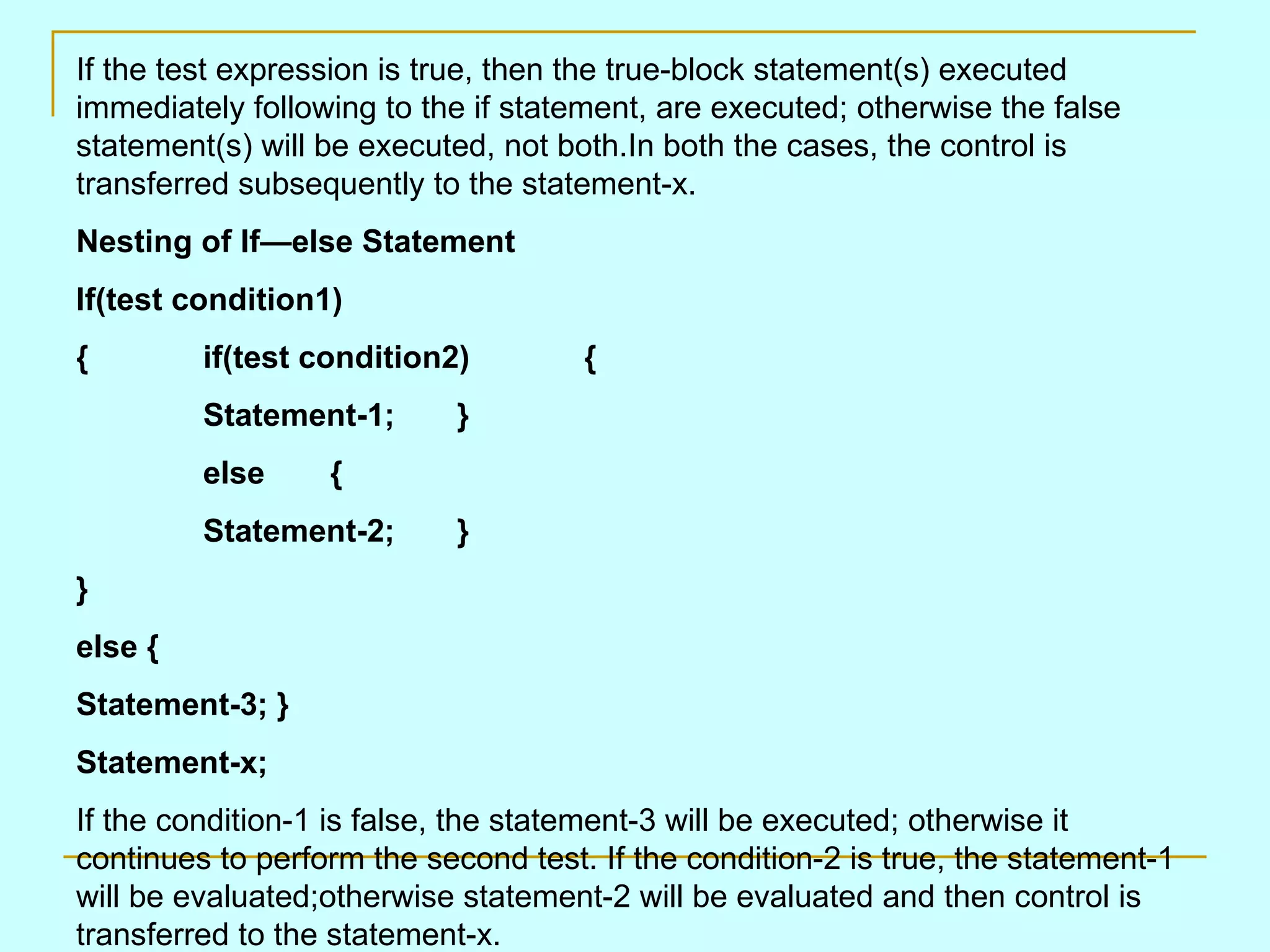 If the test expression is true, then the true-block statement(s) executed immediately following to the if statement, are executed; otherwise the false statement(s) will be executed, not both.In both the cases, the control is transferred subsequently to the statement-x. Nesting of If—else Statement If(test condition1) { if(test condition2) { Statement-1; } else { Statement-2; } } else { Statement-3; } Statement-x; If the condition-1 is false, the statement-3 will be executed; otherwise it continues to perform the second test. If the condition-2 is true, the statement-1 will be evaluated;otherwise statement-2 will be evaluated and then control is transferred to the statement-x. 