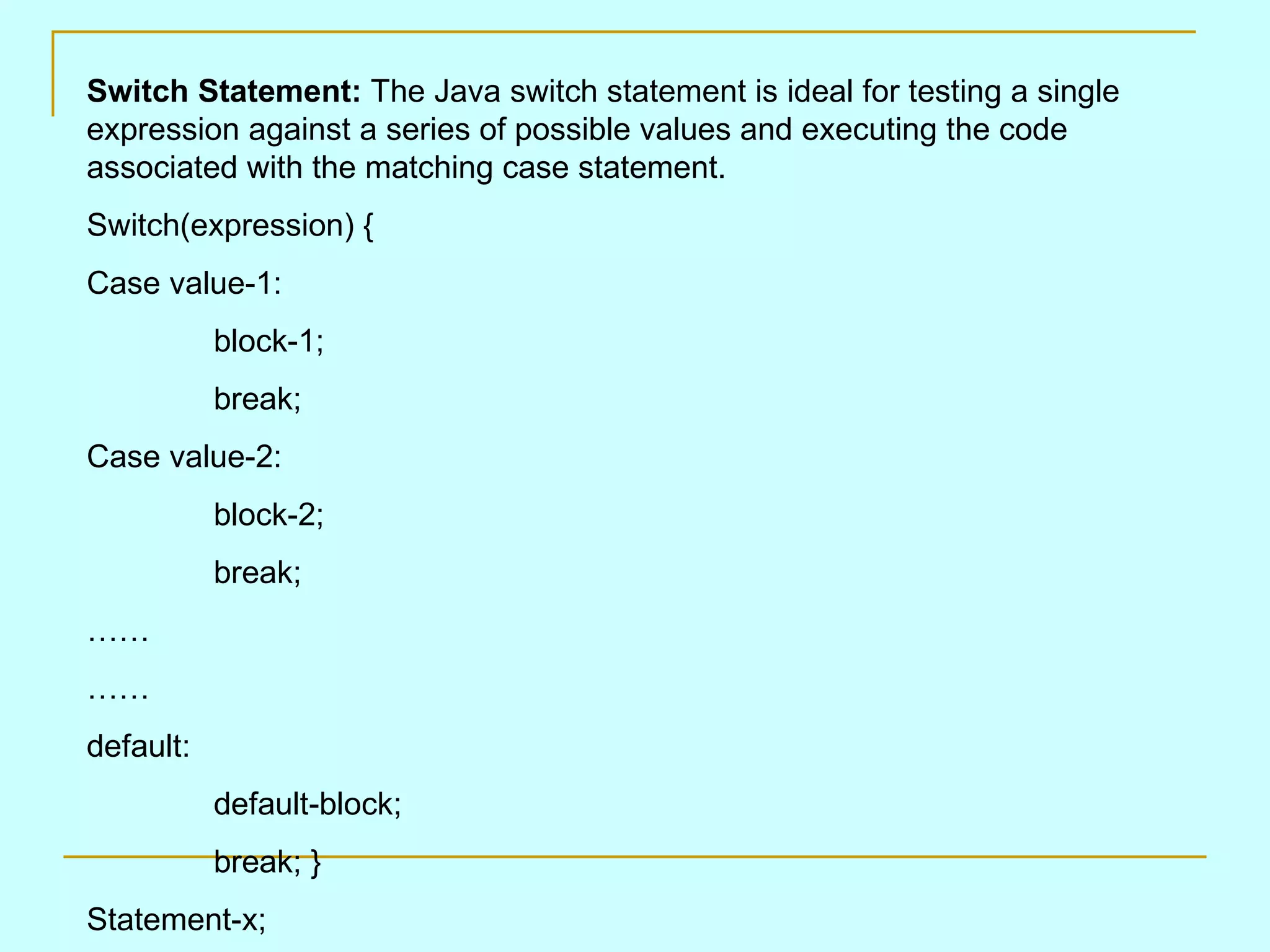 Switch Statement: The Java switch statement is ideal for testing a single expression against a series of possible values and executing the code associated with the matching case statement. Switch(expression) { Case value-1: block-1; break; Case value-2: block-2; break; …… …… default: default-block; break; } Statement-x; 