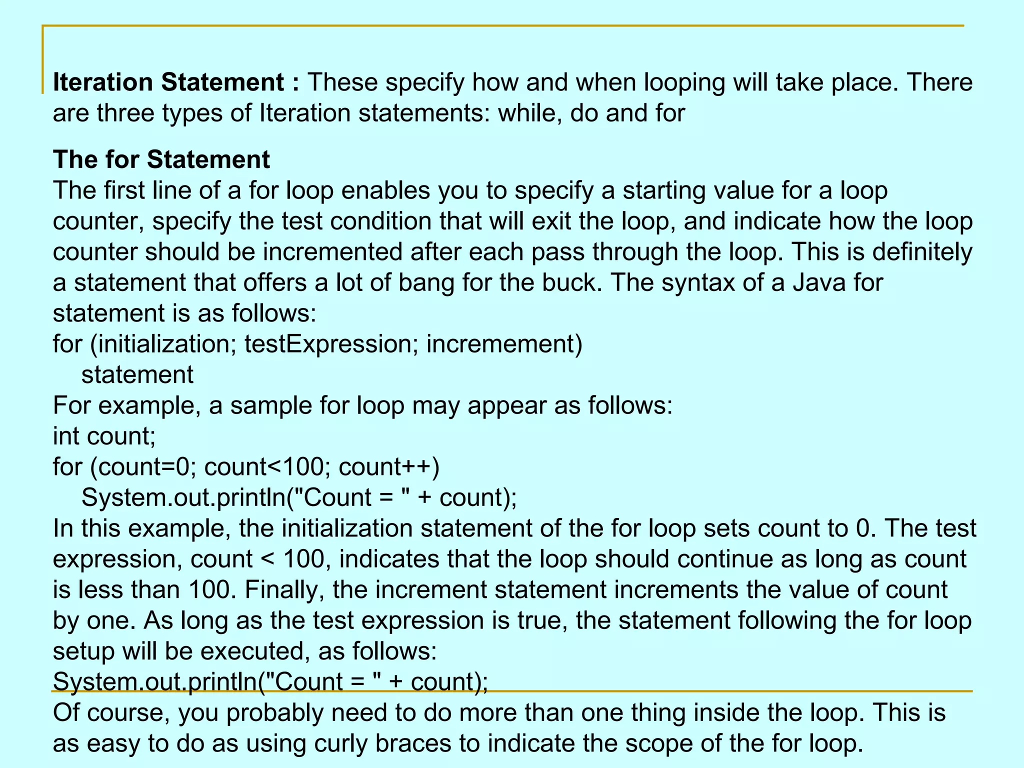 Iteration Statement : These specify how and when looping will take place. There are three types of Iteration statements: while, do and for The for Statement The first line of a for loop enables you to specify a starting value for a loop counter, specify the test condition that will exit the loop, and indicate how the loop counter should be incremented after each pass through the loop. This is definitely a statement that offers a lot of bang for the buck. The syntax of a Java for statement is as follows: for (initialization; testExpression; incremement)     statement For example, a sample for loop may appear as follows: int count; for (count=0; count<100; count++)     System.out.println(&quot;Count = &quot; + count); In this example, the initialization statement of the for loop sets count to 0. The test expression, count < 100, indicates that the loop should continue as long as count is less than 100. Finally, the increment statement increments the value of count by one. As long as the test expression is true, the statement following the for loop setup will be executed, as follows: System.out.println(&quot;Count = &quot; + count); Of course, you probably need to do more than one thing inside the loop. This is as easy to do as using curly braces to indicate the scope of the for loop. 