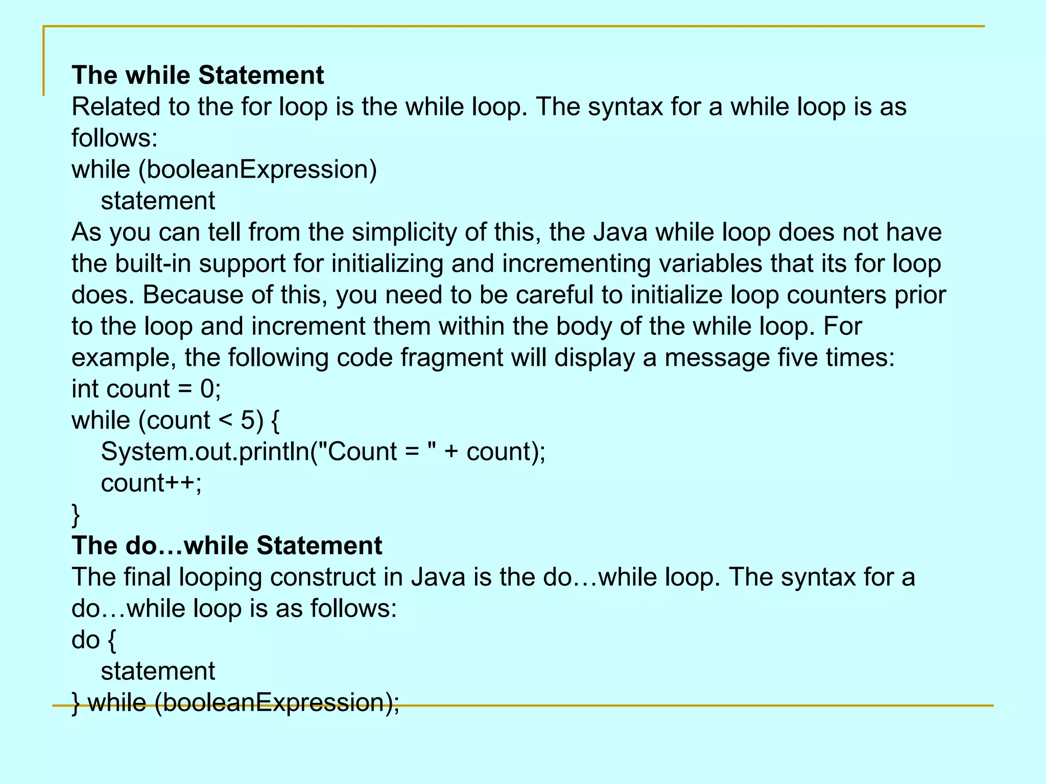 The while Statement Related to the for loop is the while loop. The syntax for a while loop is as follows: while (booleanExpression)     statement As you can tell from the simplicity of this, the Java while loop does not have the built-in support for initializing and incrementing variables that its for loop does. Because of this, you need to be careful to initialize loop counters prior to the loop and increment them within the body of the while loop. For example, the following code fragment will display a message five times: int count = 0; while (count < 5) {     System.out.println(&quot;Count = &quot; + count);     count++; } The do…while Statement The final looping construct in Java is the do…while loop. The syntax for a do…while loop is as follows: do {     statement } while (booleanExpression); 