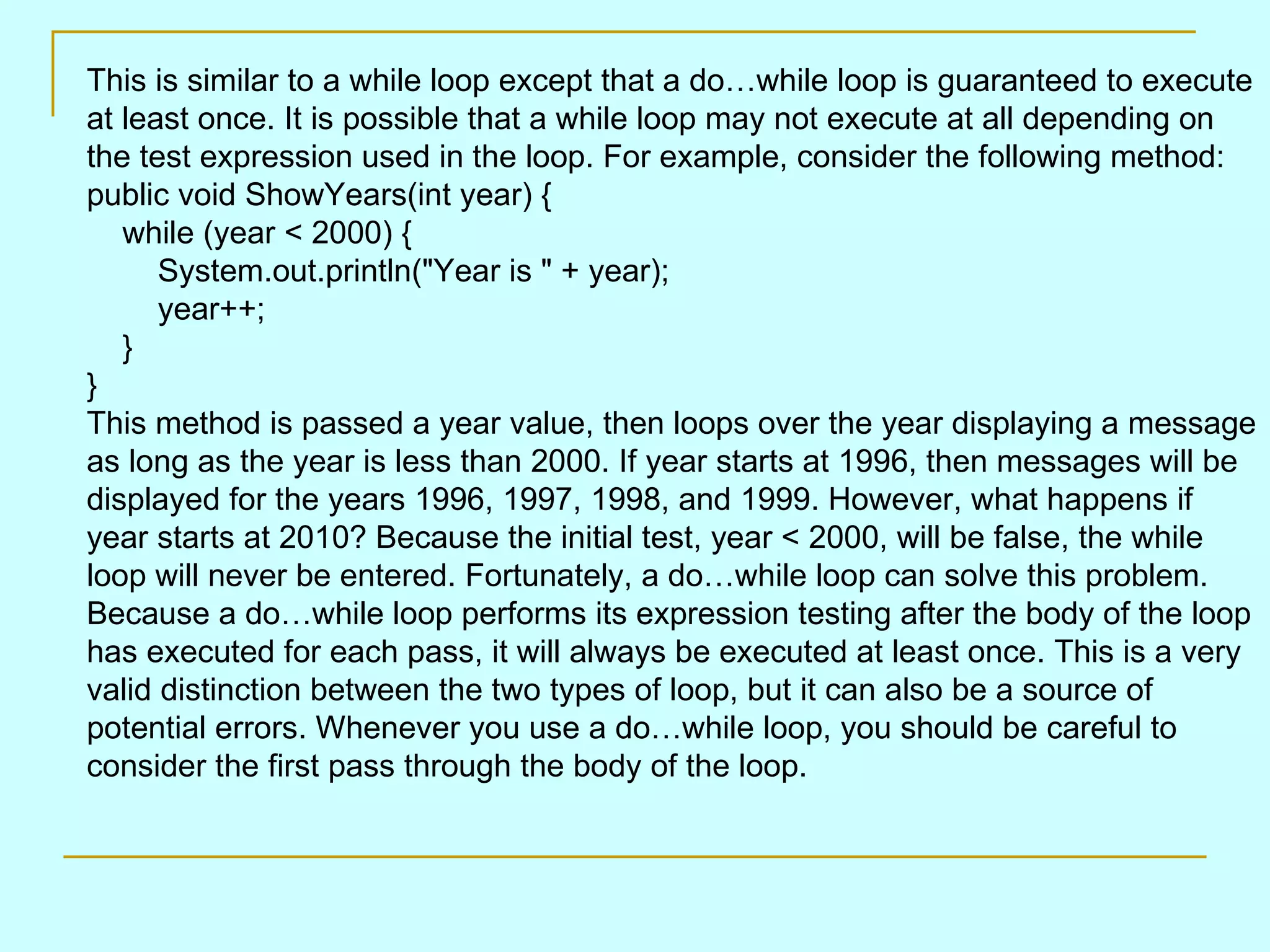 This is similar to a while loop except that a do…while loop is guaranteed to execute at least once. It is possible that a while loop may not execute at all depending on the test expression used in the loop. For example, consider the following method: public void ShowYears(int year) {     while (year < 2000) {         System.out.println(&quot;Year is &quot; + year);         year++;     } } This method is passed a year value, then loops over the year displaying a message as long as the year is less than 2000. If year starts at 1996, then messages will be displayed for the years 1996, 1997, 1998, and 1999. However, what happens if year starts at 2010? Because the initial test, year < 2000, will be false, the while loop will never be entered. Fortunately, a do…while loop can solve this problem. Because a do…while loop performs its expression testing after the body of the loop has executed for each pass, it will always be executed at least once. This is a very valid distinction between the two types of loop, but it can also be a source of potential errors. Whenever you use a do…while loop, you should be careful to consider the first pass through the body of the loop. 