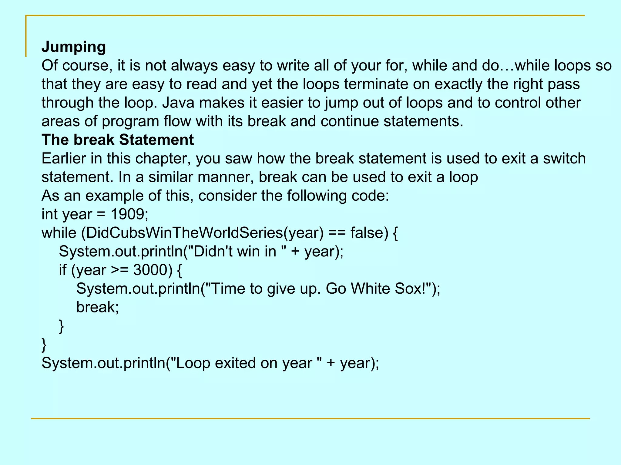 Jumping Of course, it is not always easy to write all of your for, while and do…while loops so that they are easy to read and yet the loops terminate on exactly the right pass through the loop. Java makes it easier to jump out of loops and to control other areas of program flow with its break and continue statements. The break Statement Earlier in this chapter, you saw how the break statement is used to exit a switch statement. In a similar manner, break can be used to exit a loop As an example of this, consider the following code: int year = 1909; while (DidCubsWinTheWorldSeries(year) == false) {     System.out.println(&quot;Didn't win in &quot; + year);     if (year >= 3000) {         System.out.println(&quot;Time to give up. Go White Sox!&quot;);         break;     } } System.out.println(&quot;Loop exited on year &quot; + year); 