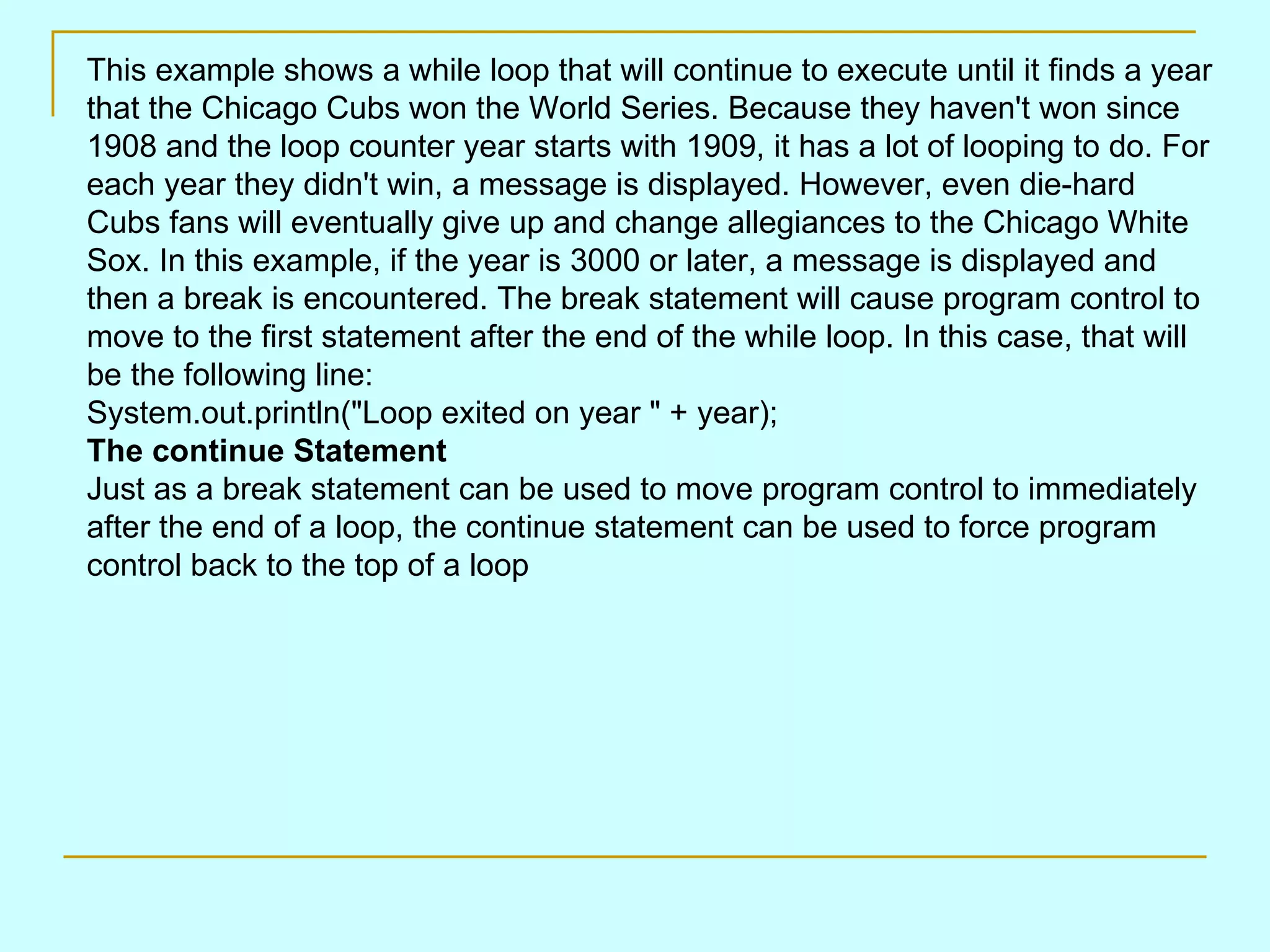 This example shows a while loop that will continue to execute until it finds a year that the Chicago Cubs won the World Series. Because they haven't won since 1908 and the loop counter year starts with 1909, it has a lot of looping to do. For each year they didn't win, a message is displayed. However, even die-hard Cubs fans will eventually give up and change allegiances to the Chicago White Sox. In this example, if the year is 3000 or later, a message is displayed and then a break is encountered. The break statement will cause program control to move to the first statement after the end of the while loop. In this case, that will be the following line: System.out.println(&quot;Loop exited on year &quot; + year); The continue Statement Just as a break statement can be used to move program control to immediately after the end of a loop, the continue statement can be used to force program control back to the top of a loop 