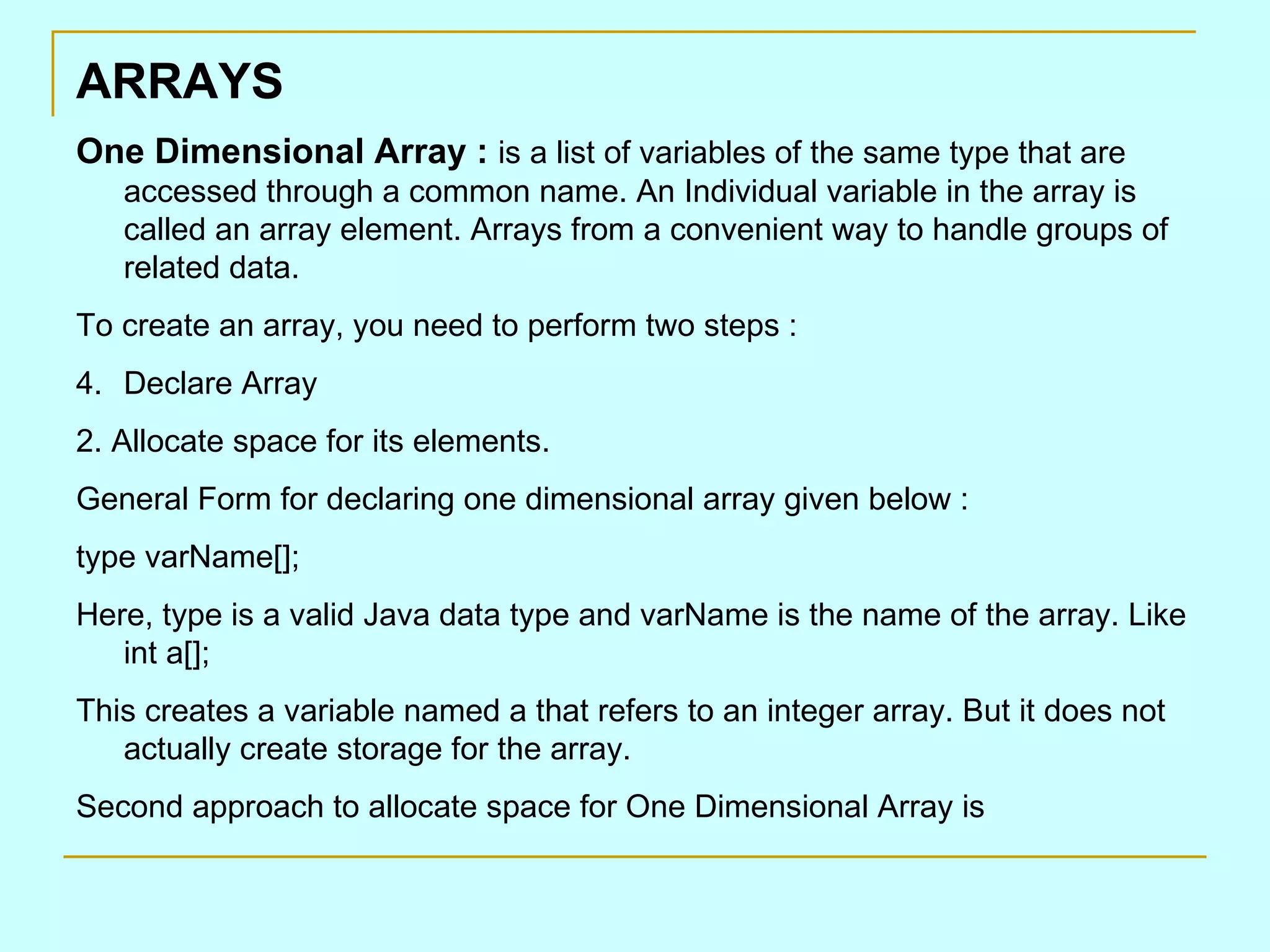 ARRAYS One Dimensional Array : is a list of variables of the same type that are accessed through a common name. An Individual variable in the array is called an array element. Arrays from a convenient way to handle groups of related data. To create an array, you need to perform two steps : Declare Array 2. Allocate space for its elements. General Form for declaring one dimensional array given below : type varName[]; Here, type is a valid Java data type and varName is the name of the array. Like int a[]; This creates a variable named a that refers to an integer array. But it does not actually create storage for the array. Second approach to allocate space for One Dimensional Array is 