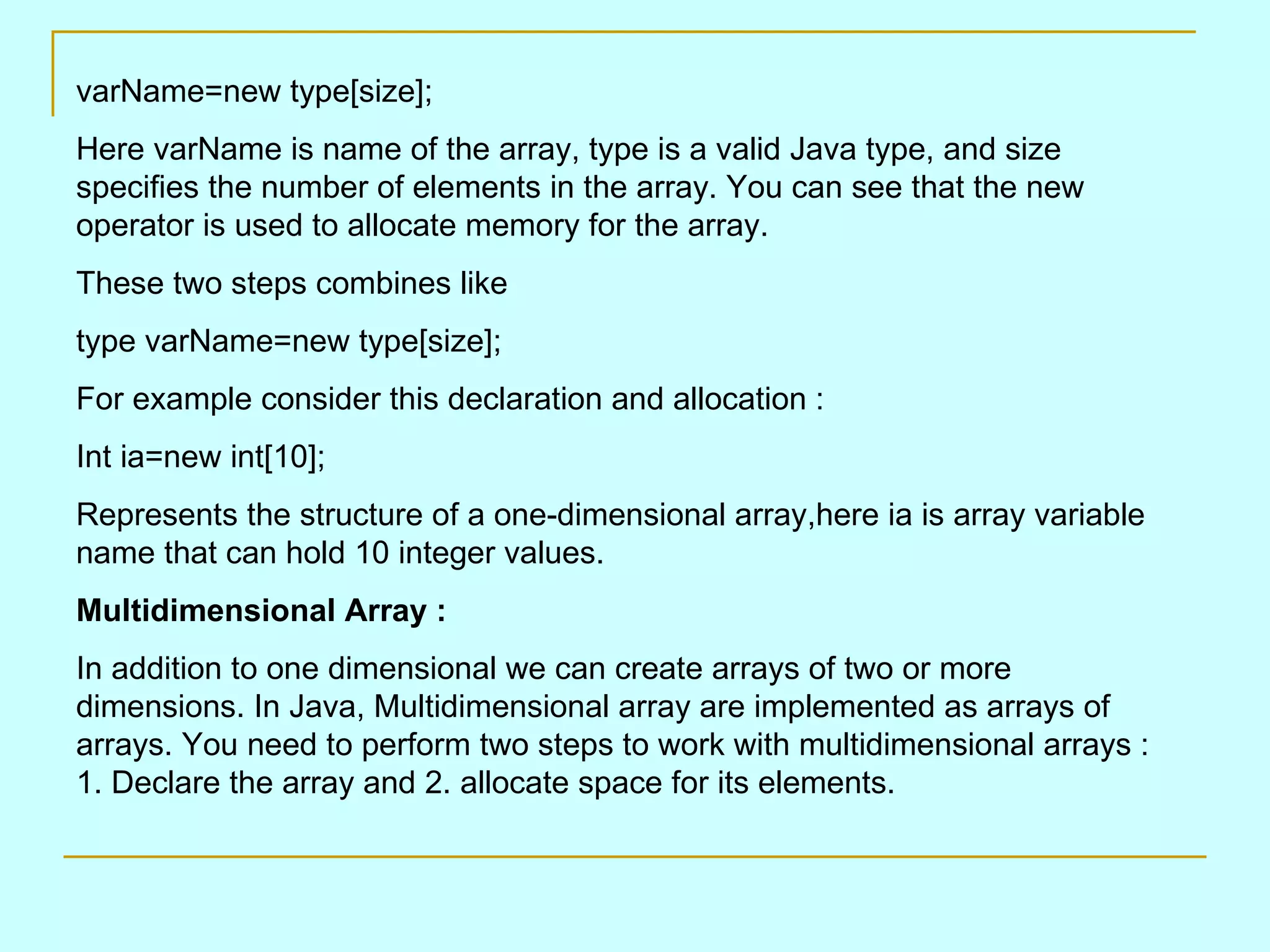 varName=new type[size]; Here varName is name of the array, type is a valid Java type, and size specifies the number of elements in the array. You can see that the new operator is used to allocate memory for the array. These two steps combines like type varName=new type[size]; For example consider this declaration and allocation : Int ia=new int[10]; Represents the structure of a one-dimensional array,here ia is array variable name that can hold 10 integer values. Multidimensional Array : In addition to one dimensional we can create arrays of two or more dimensions. In Java, Multidimensional array are implemented as arrays of arrays. You need to perform two steps to work with multidimensional arrays : 1. Declare the array and 2. allocate space for its elements. 