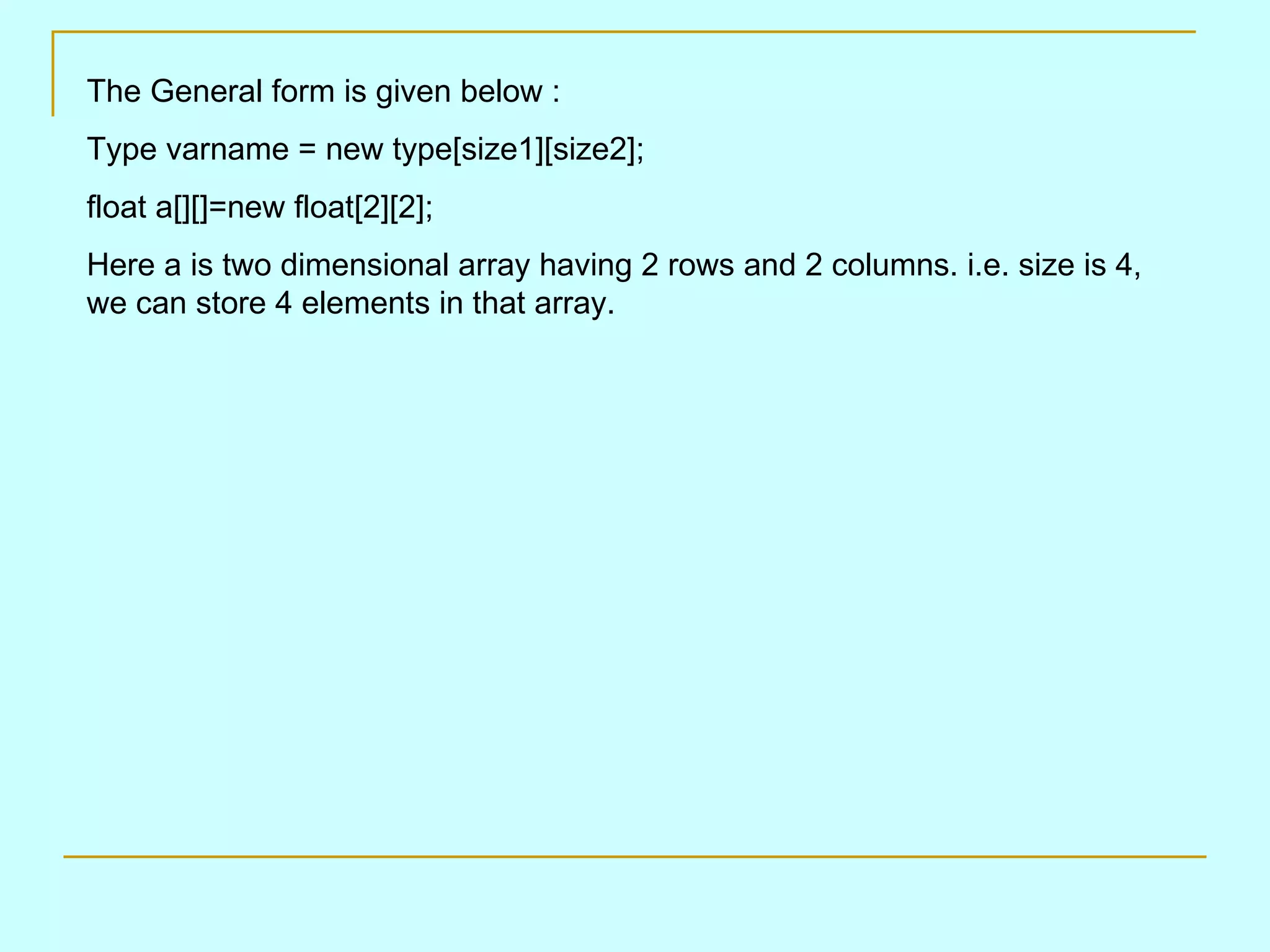 The General form is given below : Type varname = new type[size1][size2]; float a[][]=new float[2][2]; Here a is two dimensional array having 2 rows and 2 columns. i.e. size is 4, we can store 4 elements in that array. 