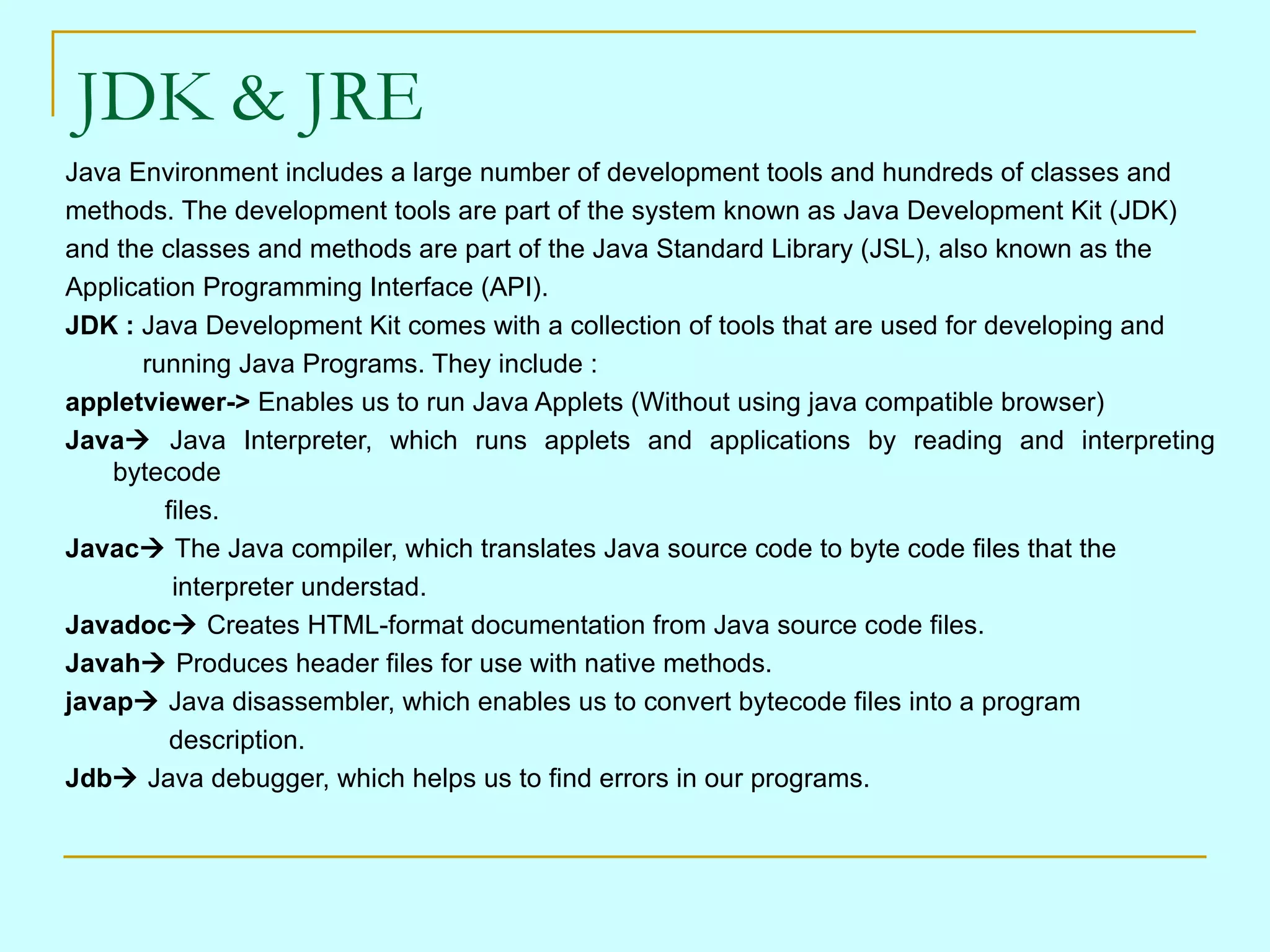 JDK & JRE Java Environment includes a large number of development tools and hundreds of classes and methods. The development tools are part of the system known as Java Development Kit (JDK) and the classes and methods are part of the Java Standard Library (JSL), also known as the Application Programming Interface (API). JDK : Java Development Kit comes with a collection of tools that are used for developing and running Java Programs. They include : appletviewer-> Enables us to run Java Applets (Without using java compatible browser) Java  Java Interpreter, which runs applets and applications by reading and interpreting bytecode files. Javac  The Java compiler, which translates Java source code to byte code files that the interpreter understad. Javadoc  Creates HTML-format documentation from Java source code files. Javah  Produces header files for use with native methods. javap  Java disassembler, which enables us to convert bytecode files into a program description. Jdb  Java debugger, which helps us to find errors in our programs. 