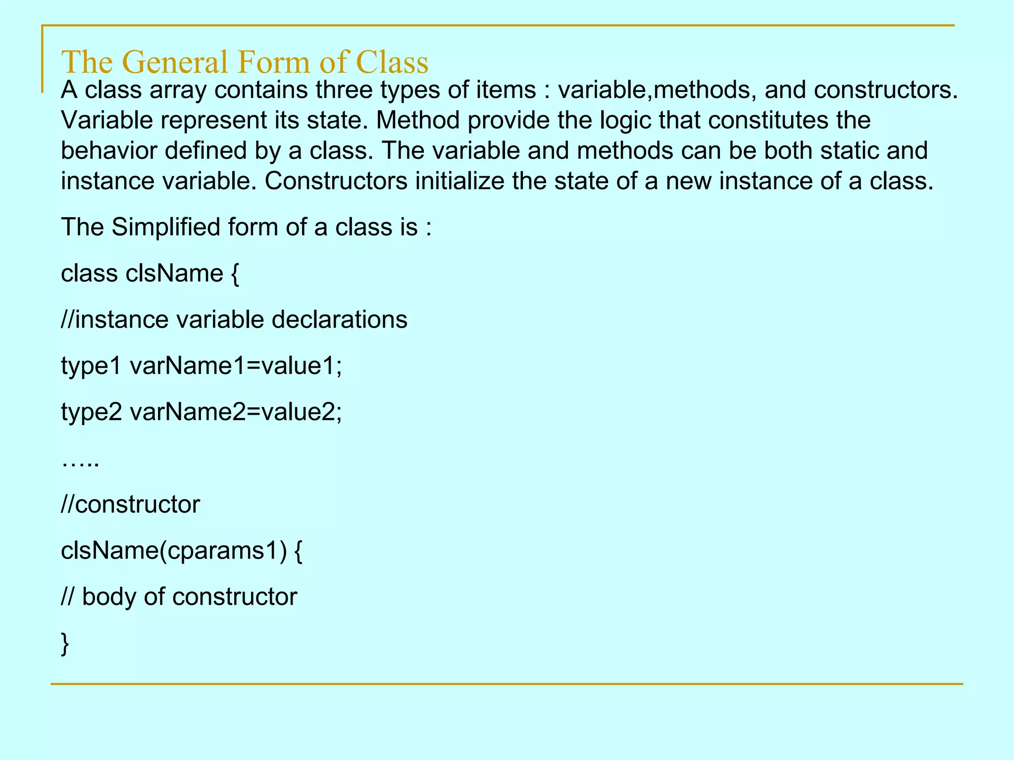 The General Form of Class A class array contains three types of items : variable,methods, and constructors. Variable represent its state. Method provide the logic that constitutes the behavior defined by a class. The variable and methods can be both static and instance variable. Constructors initialize the state of a new instance of a class. The Simplified form of a class is : class clsName { //instance variable declarations type1 varName1=value1; type2 varName2=value2; … .. //constructor clsName(cparams1) { // body of constructor } 