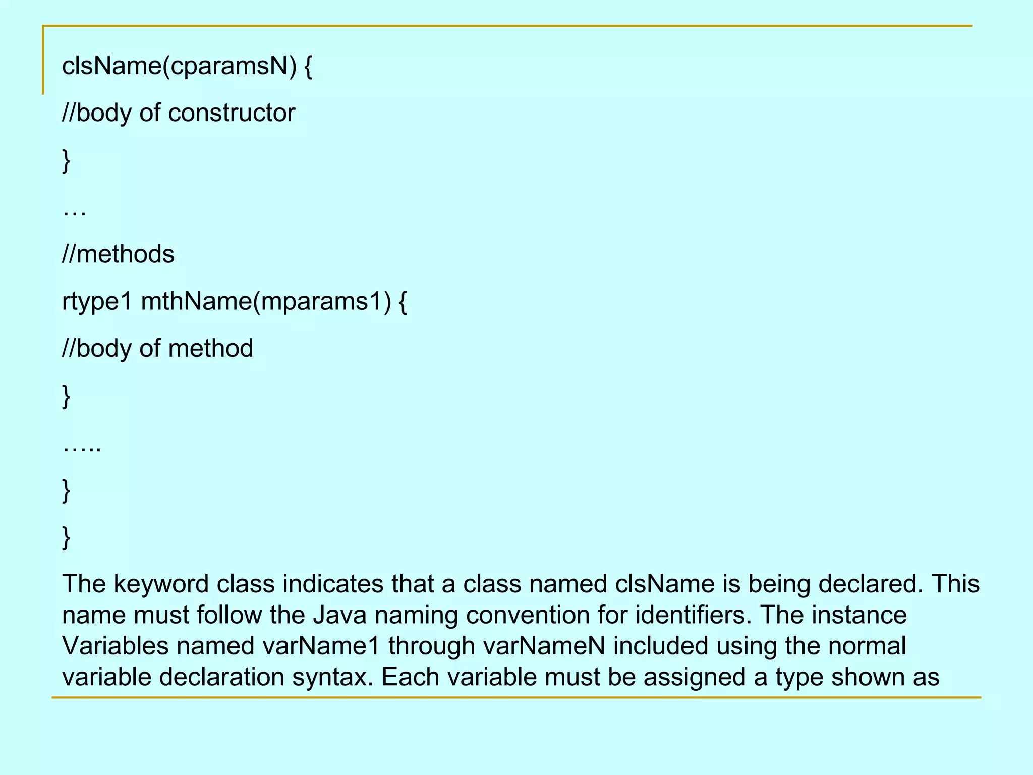 clsName(cparamsN) { //body of constructor } … //methods rtype1 mthName(mparams1) { //body of method } … .. } } The keyword class indicates that a class named clsName is being declared. This name must follow the Java naming convention for identifiers. The instance Variables named varName1 through varNameN included using the normal variable declaration syntax. Each variable must be assigned a type shown as 