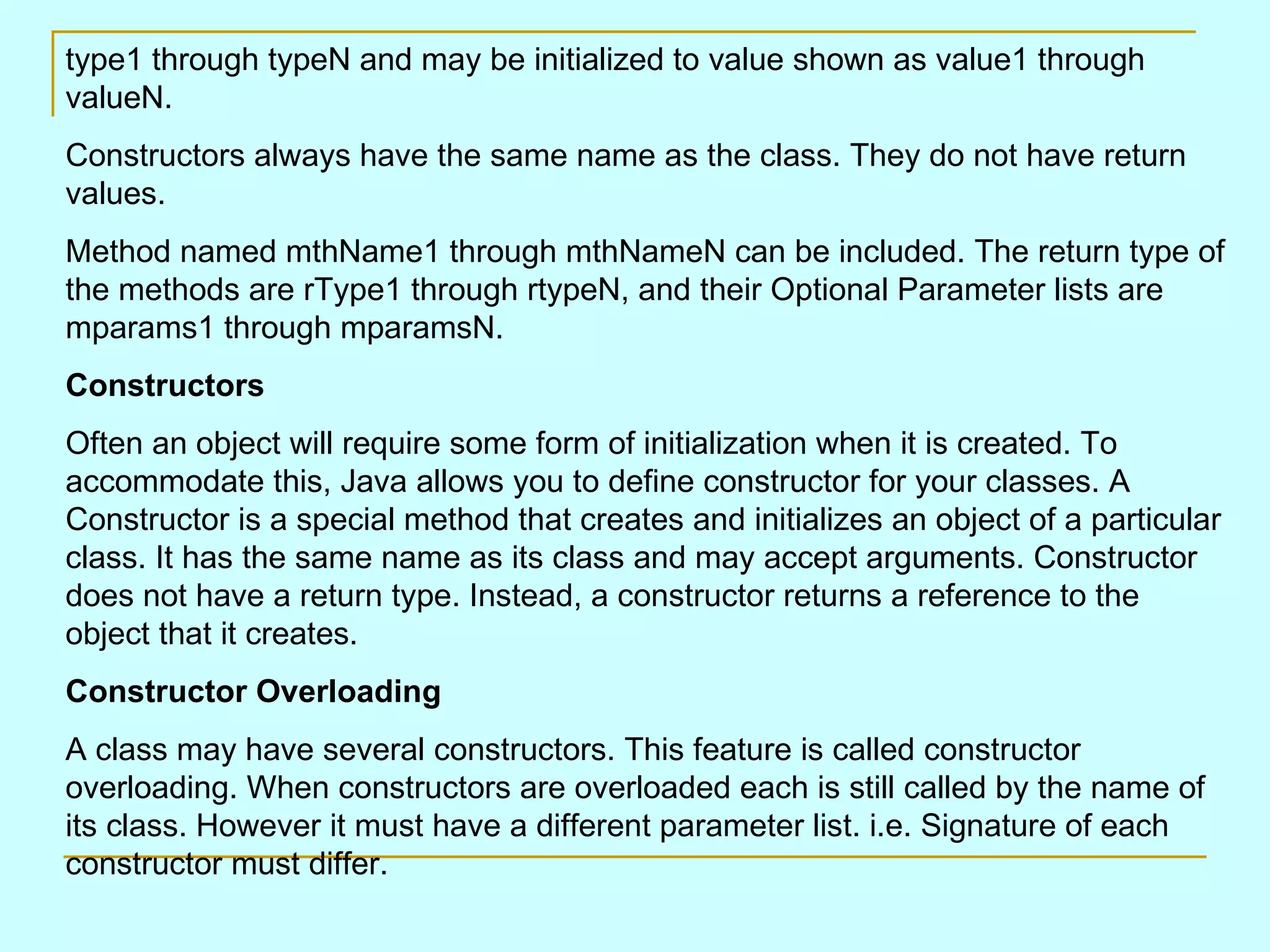 type1 through typeN and may be initialized to value shown as value1 through valueN. Constructors always have the same name as the class. They do not have return values. Method named mthName1 through mthNameN can be included. The return type of the methods are rType1 through rtypeN, and their Optional Parameter lists are mparams1 through mparamsN. Constructors Often an object will require some form of initialization when it is created. To accommodate this, Java allows you to define constructor for your classes. A Constructor is a special method that creates and initializes an object of a particular class. It has the same name as its class and may accept arguments. Constructor does not have a return type. Instead, a constructor returns a reference to the object that it creates. Constructor Overloading A class may have several constructors. This feature is called constructor overloading. When constructors are overloaded each is still called by the name of its class. However it must have a different parameter list. i.e. Signature of each constructor must differ. 