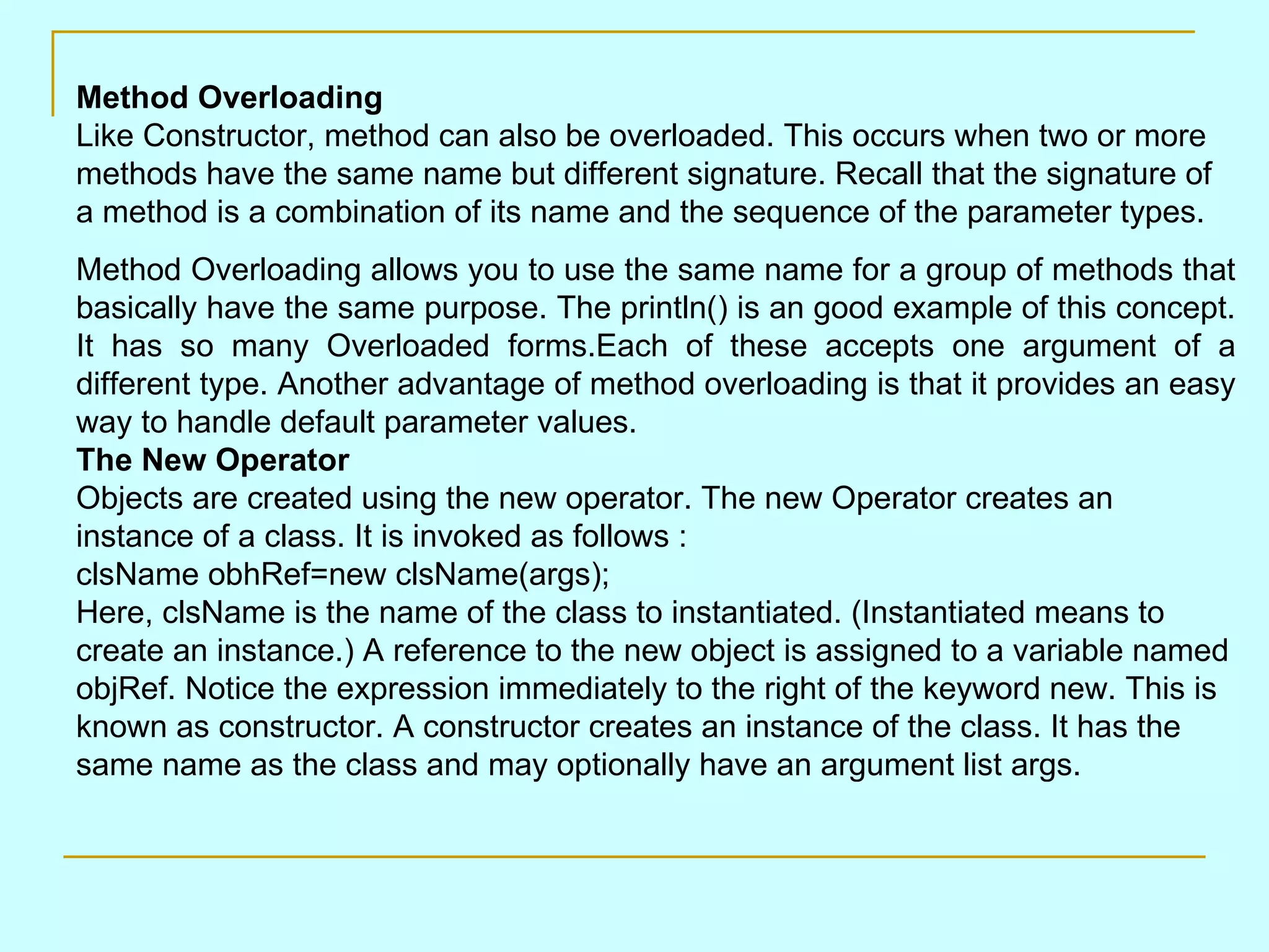 Method Overloading Like Constructor, method can also be overloaded. This occurs when two or more methods have the same name but different signature. Recall that the signature of a method is a combination of its name and the sequence of the parameter types. Method Overloading allows you to use the same name for a group of methods that basically have the same purpose. The println() is an good example of this concept. It has so many Overloaded forms.Each of these accepts one argument of a different type. Another advantage of method overloading is that it provides an easy way to handle default parameter values. The New Operator Objects are created using the new operator. The new Operator creates an instance of a class. It is invoked as follows : clsName obhRef=new clsName(args); Here, clsName is the name of the class to instantiated. (Instantiated means to create an instance.) A reference to the new object is assigned to a variable named objRef. Notice the expression immediately to the right of the keyword new. This is known as constructor. A constructor creates an instance of the class. It has the same name as the class and may optionally have an argument list args. 
