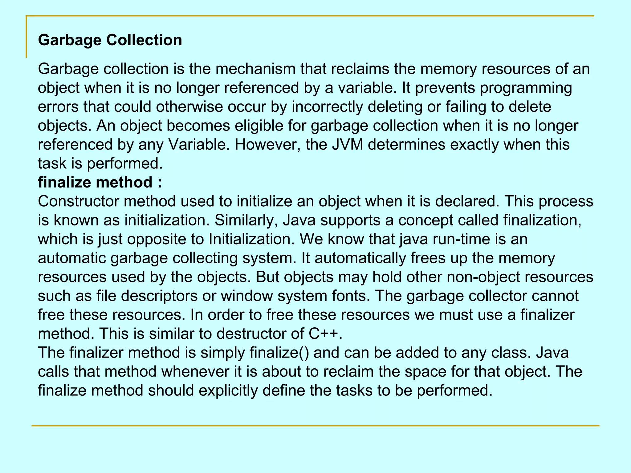 Garbage Collection Garbage collection is the mechanism that reclaims the memory resources of an object when it is no longer referenced by a variable. It prevents programming errors that could otherwise occur by incorrectly deleting or failing to delete objects. An object becomes eligible for garbage collection when it is no longer referenced by any Variable. However, the JVM determines exactly when this task is performed. finalize method : Constructor method used to initialize an object when it is declared. This process is known as initialization. Similarly, Java supports a concept called finalization, which is just opposite to Initialization. We know that java run-time is an automatic garbage collecting system. It automatically frees up the memory resources used by the objects. But objects may hold other non-object resources such as file descriptors or window system fonts. The garbage collector cannot free these resources. In order to free these resources we must use a finalizer method. This is similar to destructor of C++. The finalizer method is simply finalize() and can be added to any class. Java calls that method whenever it is about to reclaim the space for that object. The finalize method should explicitly define the tasks to be performed. 
