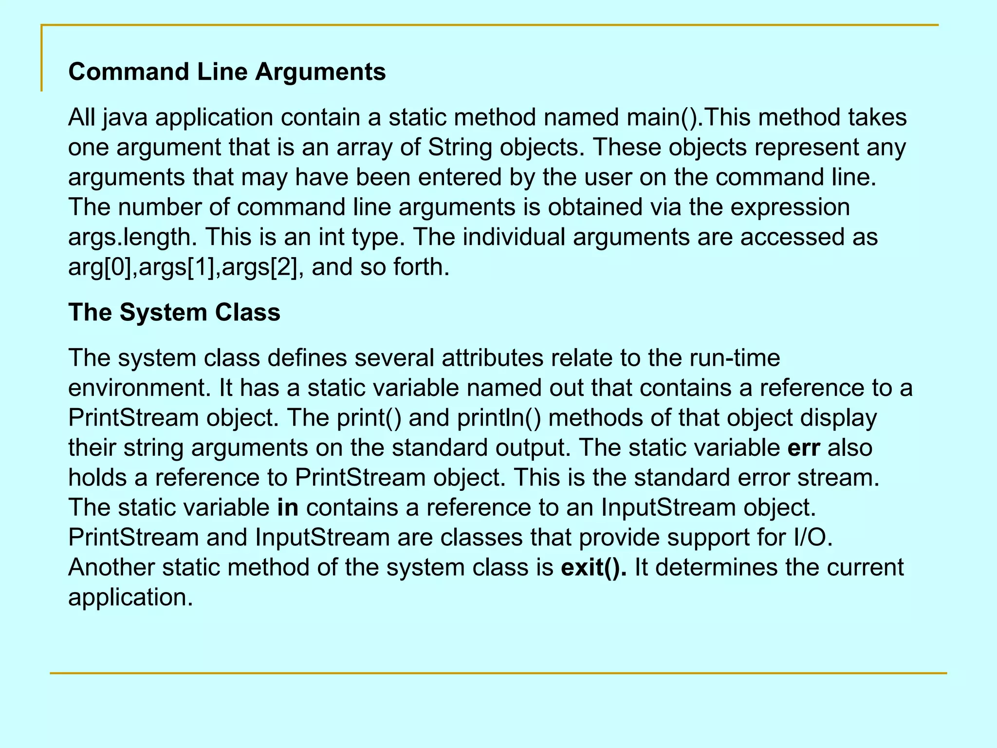 Command Line Arguments All java application contain a static method named main().This method takes one argument that is an array of String objects. These objects represent any arguments that may have been entered by the user on the command line. The number of command line arguments is obtained via the expression args.length. This is an int type. The individual arguments are accessed as arg[0],args[1],args[2], and so forth. The System Class The system class defines several attributes relate to the run-time environment. It has a static variable named out that contains a reference to a PrintStream object. The print() and println() methods of that object display their string arguments on the standard output. The static variable err also holds a reference to PrintStream object. This is the standard error stream. The static variable in contains a reference to an InputStream object. PrintStream and InputStream are classes that provide support for I/O. Another static method of the system class is exit(). It determines the current application. 