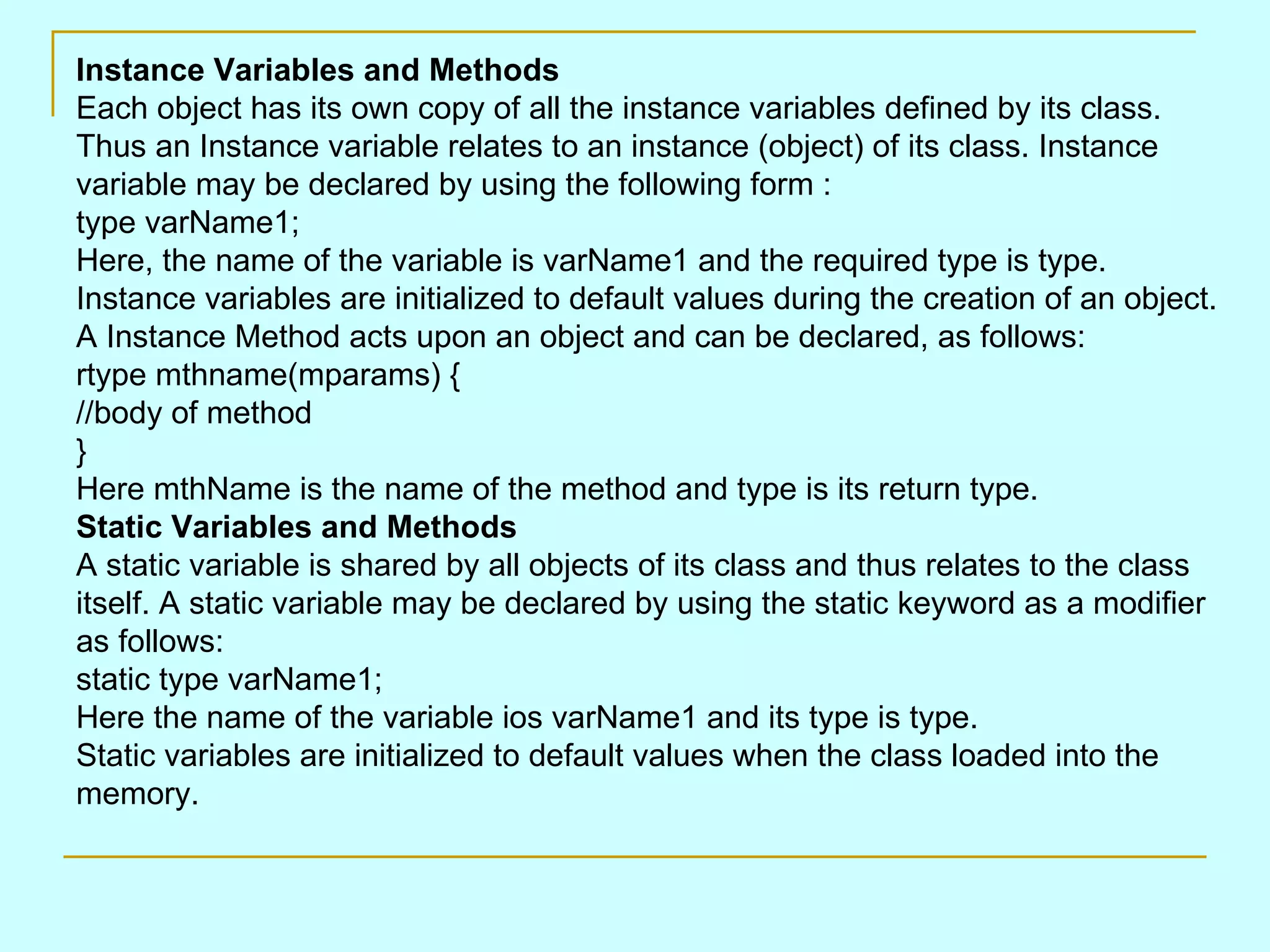 Instance Variables and Methods Each object has its own copy of all the instance variables defined by its class. Thus an Instance variable relates to an instance (object) of its class. Instance variable may be declared by using the following form : type varName1; Here, the name of the variable is varName1 and the required type is type. Instance variables are initialized to default values during the creation of an object. A Instance Method acts upon an object and can be declared, as follows: rtype mthname(mparams) { //body of method } Here mthName is the name of the method and type is its return type. Static Variables and Methods A static variable is shared by all objects of its class and thus relates to the class itself. A static variable may be declared by using the static keyword as a modifier as follows: static type varName1; Here the name of the variable ios varName1 and its type is type. Static variables are initialized to default values when the class loaded into the memory. 