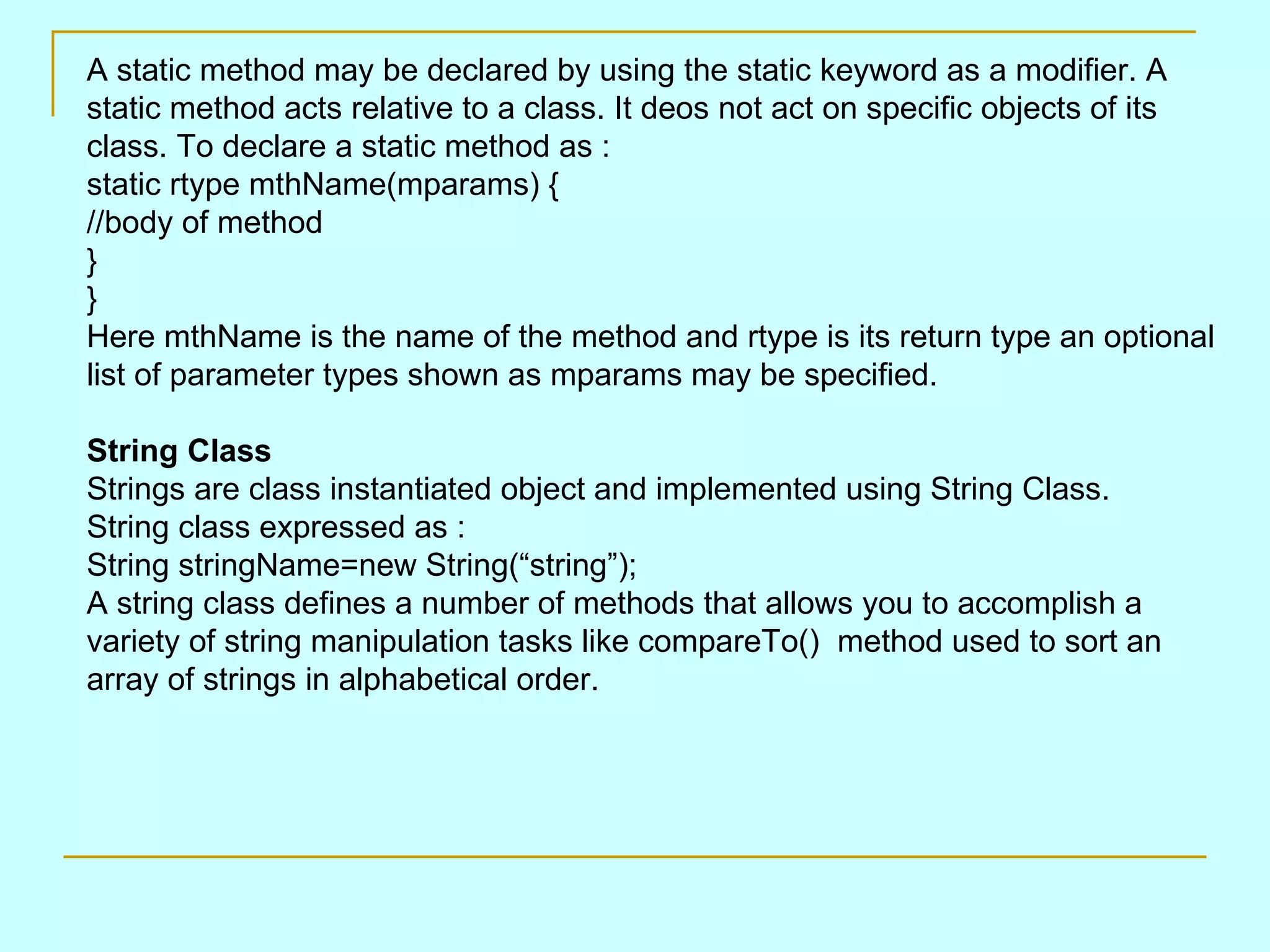 A static method may be declared by using the static keyword as a modifier. A static method acts relative to a class. It deos not act on specific objects of its class. To declare a static method as : static rtype mthName(mparams) { //body of method } } Here mthName is the name of the method and rtype is its return type an optional list of parameter types shown as mparams may be specified. String Class Strings are class instantiated object and implemented using String Class. String class expressed as : String stringName=new String(“string”); A string class defines a number of methods that allows you to accomplish a variety of string manipulation tasks like compareTo() method used to sort an array of strings in alphabetical order. 