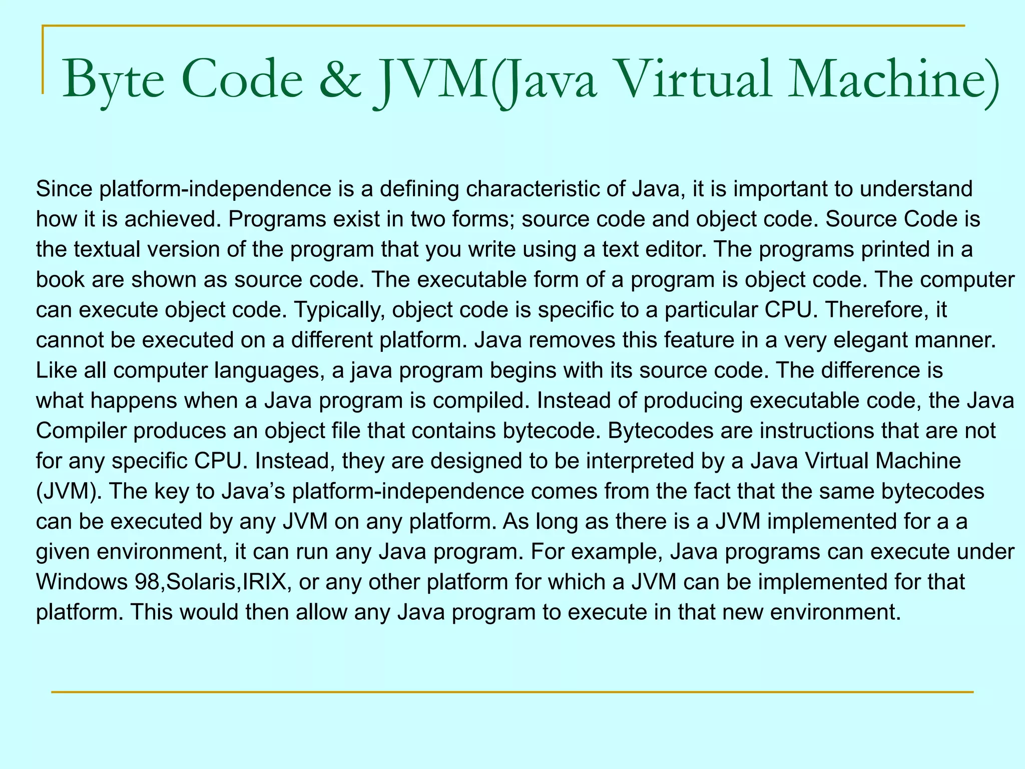 Byte Code & JVM(Java Virtual Machine) Since platform-independence is a defining characteristic of Java, it is important to understand how it is achieved. Programs exist in two forms; source code and object code. Source Code is the textual version of the program that you write using a text editor. The programs printed in a book are shown as source code. The executable form of a program is object code. The computer can execute object code. Typically, object code is specific to a particular CPU. Therefore, it cannot be executed on a different platform. Java removes this feature in a very elegant manner. Like all computer languages, a java program begins with its source code. The difference is what happens when a Java program is compiled. Instead of producing executable code, the Java Compiler produces an object file that contains bytecode. Bytecodes are instructions that are not for any specific CPU. Instead, they are designed to be interpreted by a Java Virtual Machine (JVM). The key to Java’s platform-independence comes from the fact that the same bytecodes can be executed by any JVM on any platform. As long as there is a JVM implemented for a a given environment, it can run any Java program. For example, Java programs can execute under Windows 98,Solaris,IRIX, or any other platform for which a JVM can be implemented for that platform. This would then allow any Java program to execute in that new environment. 
