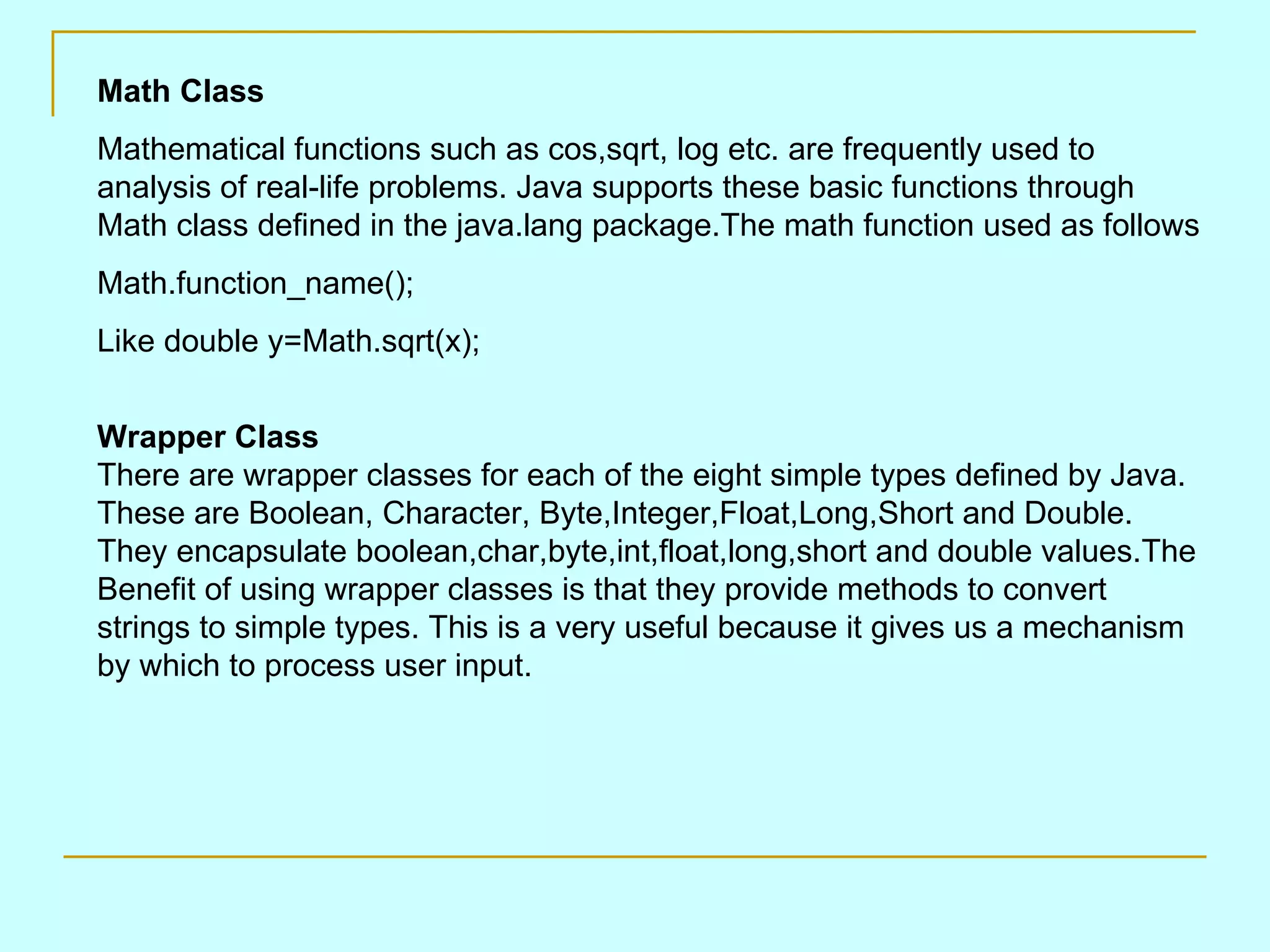 Math Class Mathematical functions such as cos,sqrt, log etc. are frequently used to analysis of real-life problems. Java supports these basic functions through Math class defined in the java.lang package.The math function used as follows Math.function_name(); Like double y=Math.sqrt(x); Wrapper Class There are wrapper classes for each of the eight simple types defined by Java. These are Boolean, Character, Byte,Integer,Float,Long,Short and Double. They encapsulate boolean,char,byte,int,float,long,short and double values.The Benefit of using wrapper classes is that they provide methods to convert strings to simple types. This is a very useful because it gives us a mechanism by which to process user input. 
