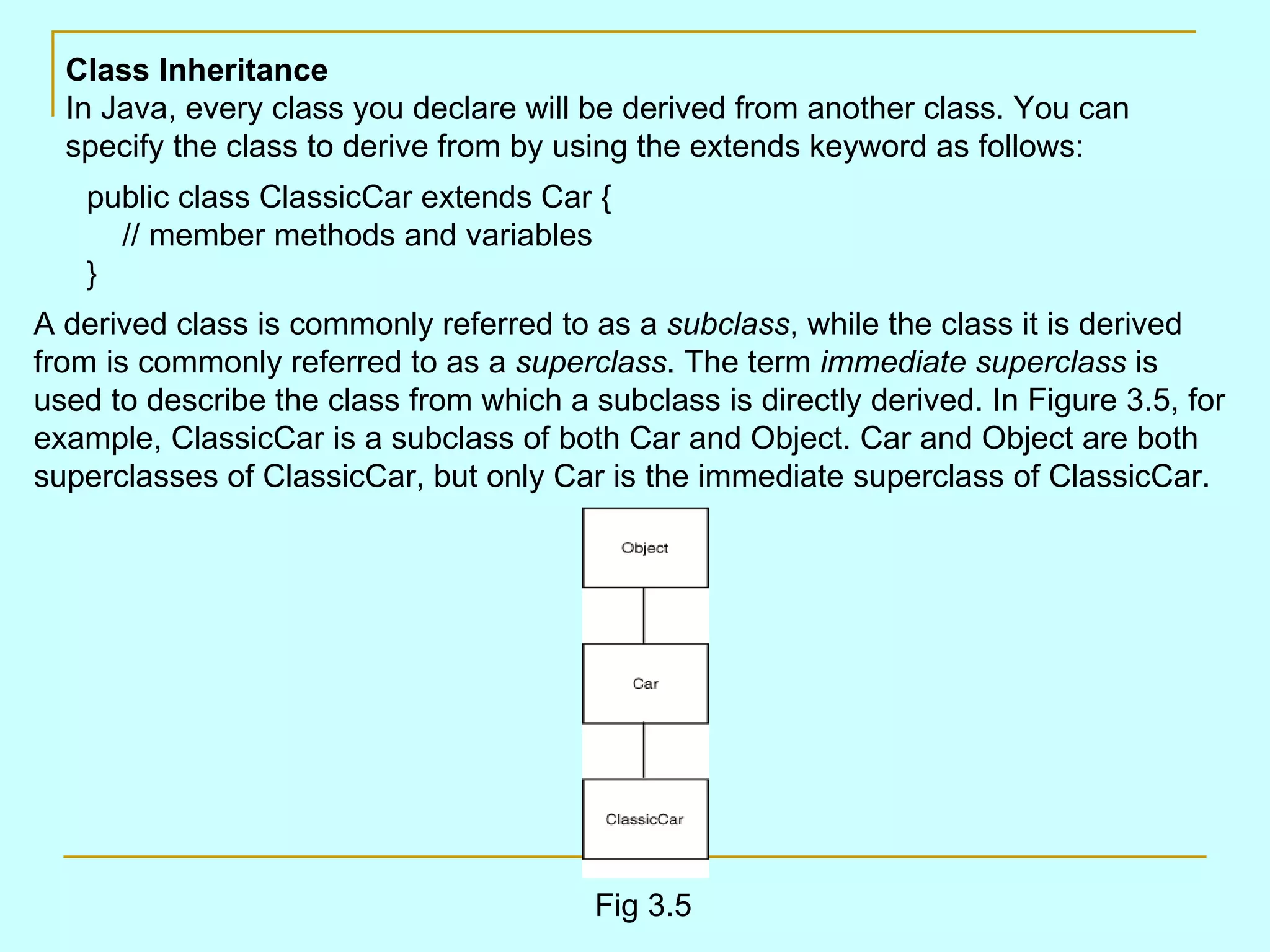 Class Inheritance In Java, every class you declare will be derived from another class. You can specify the class to derive from by using the extends keyword as follows: public class ClassicCar extends Car {     // member methods and variables } A derived class is commonly referred to as a subclass , while the class it is derived from is commonly referred to as a superclass . The term immediate superclass is used to describe the class from which a subclass is directly derived. In Figure 3.5, for example, ClassicCar is a subclass of both Car and Object. Car and Object are both superclasses of ClassicCar, but only Car is the immediate superclass of ClassicCar. Fig 3.5 