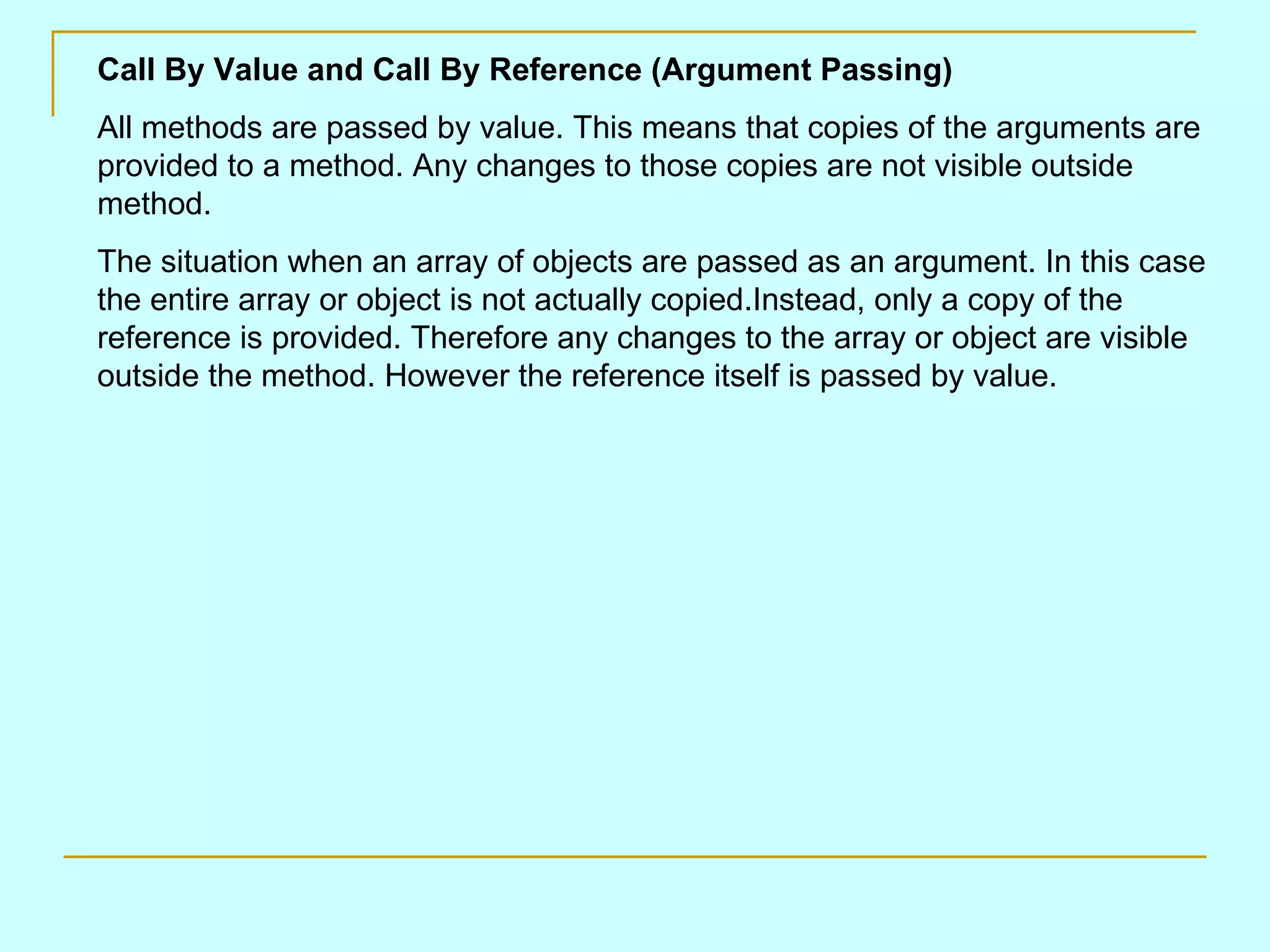 Call By Value and Call By Reference (Argument Passing) All methods are passed by value. This means that copies of the arguments are provided to a method. Any changes to those copies are not visible outside method. The situation when an array of objects are passed as an argument. In this case the entire array or object is not actually copied.Instead, only a copy of the reference is provided. Therefore any changes to the array or object are visible outside the method. However the reference itself is passed by value. 