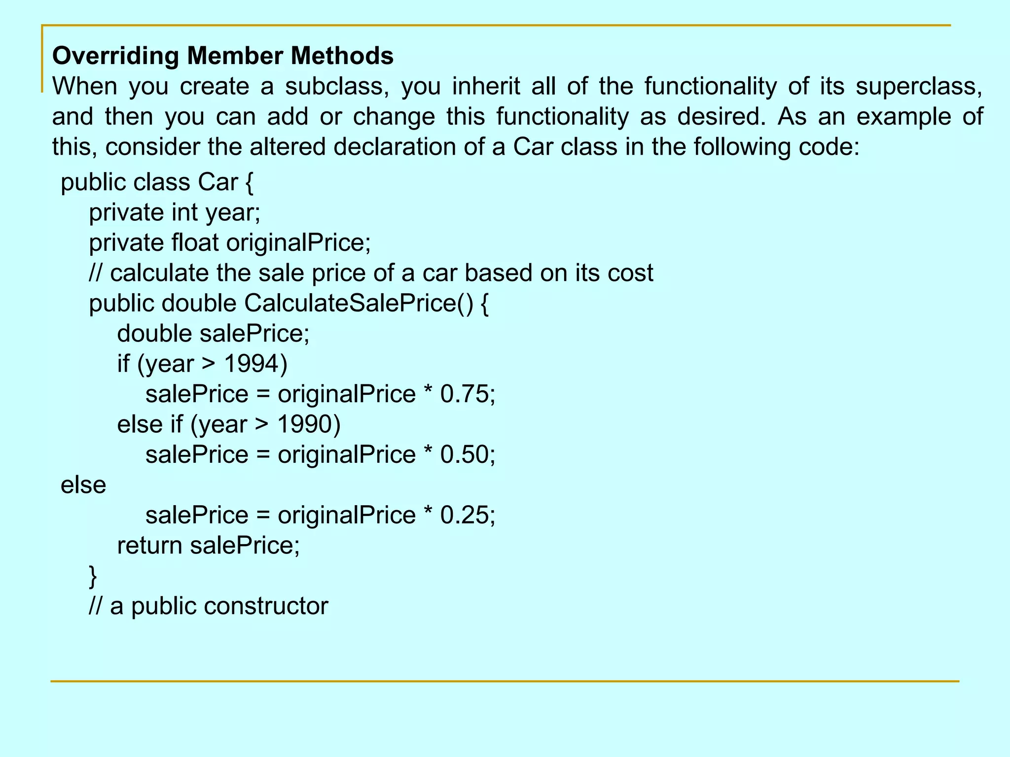 Overriding Member Methods When you create a subclass, you inherit all of the functionality of its superclass, and then you can add or change this functionality as desired. As an example of this, consider the altered declaration of a Car class in the following code:          public class Car {     private int year;     private float originalPrice;     // calculate the sale price of a car based on its cost     public double CalculateSalePrice() {         double salePrice;         if (year > 1994)             salePrice = originalPrice * 0.75;         else if (year > 1990)             salePrice = originalPrice * 0.50; else             salePrice = originalPrice * 0.25;         return salePrice;     }     // a public constructor     