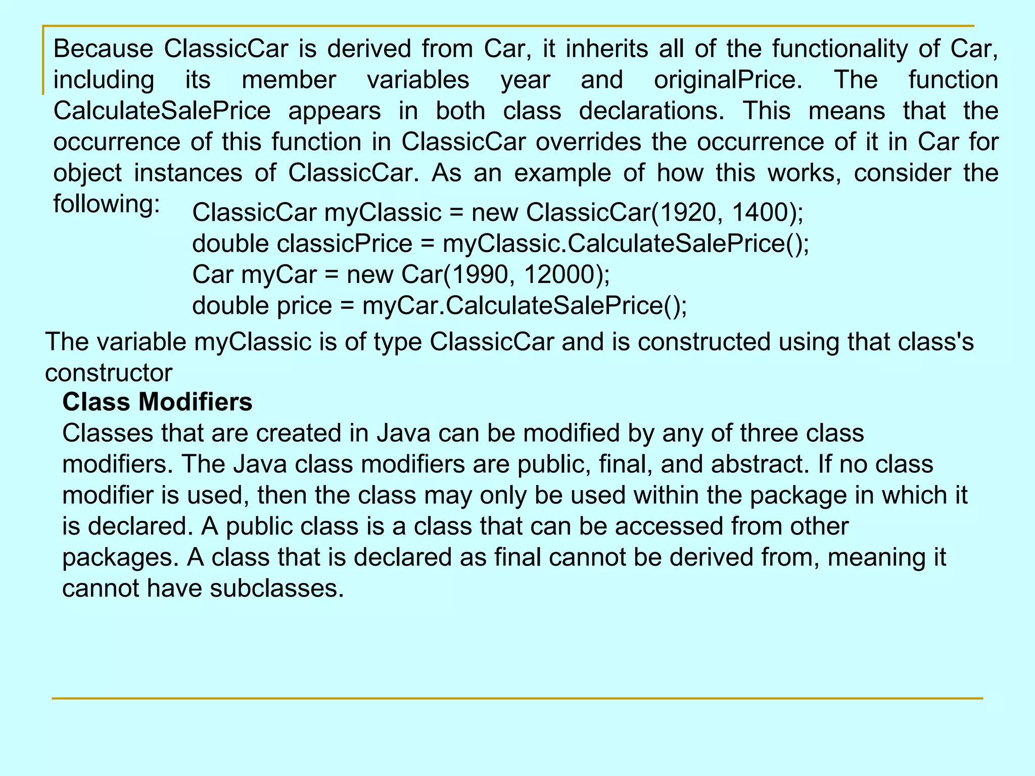 Because ClassicCar is derived from Car, it inherits all of the functionality of Car, including its member variables year and originalPrice. The function CalculateSalePrice appears in both class declarations. This means that the occurrence of this function in ClassicCar overrides the occurrence of it in Car for object instances of ClassicCar. As an example of how this works, consider the following: ClassicCar myClassic = new ClassicCar(1920, 1400); double classicPrice = myClassic.CalculateSalePrice(); Car myCar = new Car(1990, 12000); double price = myCar.CalculateSalePrice(); The variable myClassic is of type ClassicCar and is constructed using that class's constructor Class Modifiers Classes that are created in Java can be modified by any of three class modifiers. The Java class modifiers are public, final, and abstract. If no class modifier is used, then the class may only be used within the package in which it is declared. A public class is a class that can be accessed from other packages. A class that is declared as final cannot be derived from, meaning it cannot have subclasses. 