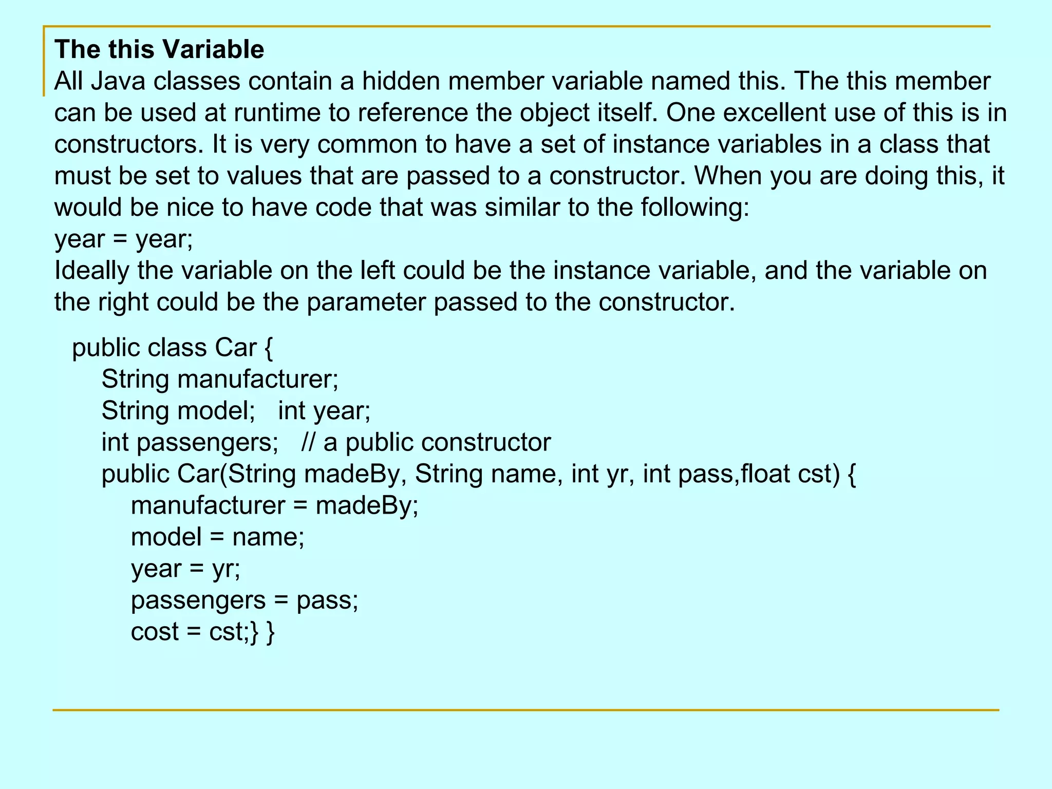 public class Car {     String manufacturer;     String model;   int year;     int passengers;   // a public constructor     public Car(String madeBy, String name, int yr, int pass,float cst) {         manufacturer = madeBy;         model = name;         year = yr;         passengers = pass;         cost = cst;} } The this Variable All Java classes contain a hidden member variable named this. The this member can be used at runtime to reference the object itself. One excellent use of this is in constructors. It is very common to have a set of instance variables in a class that must be set to values that are passed to a constructor. When you are doing this, it would be nice to have code that was similar to the following: year = year; Ideally the variable on the left could be the instance variable, and the variable on the right could be the parameter passed to the constructor. 
