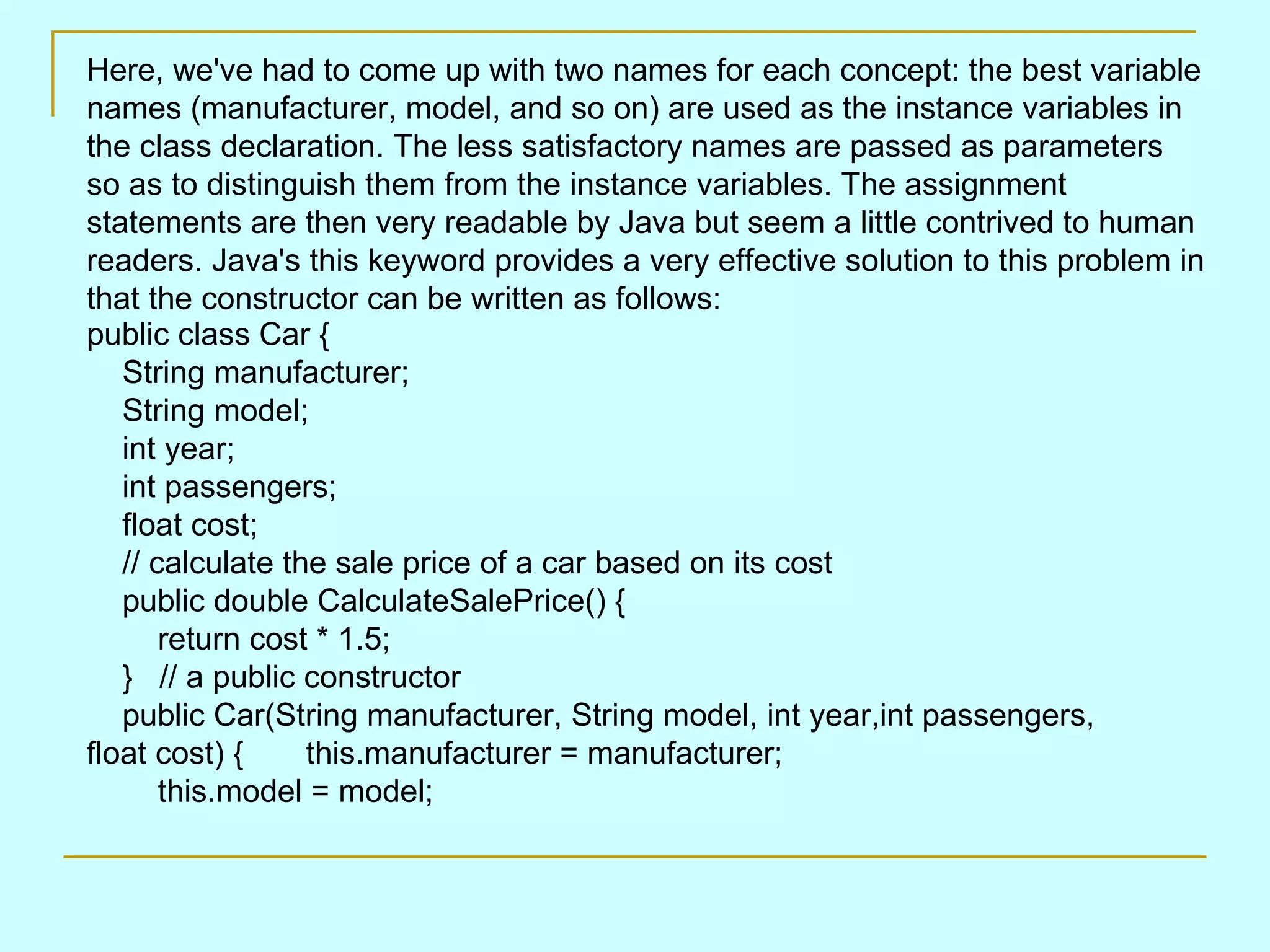   Here, we've had to come up with two names for each concept: the best variable names (manufacturer, model, and so on) are used as the instance variables in the class declaration. The less satisfactory names are passed as parameters so as to distinguish them from the instance variables. The assignment statements are then very readable by Java but seem a little contrived to human readers. Java's this keyword provides a very effective solution to this problem in that the constructor can be written as follows: public class Car {     String manufacturer;     String model;     int year;     int passengers;     float cost;     // calculate the sale price of a car based on its cost     public double CalculateSalePrice() {         return cost * 1.5;     }   // a public constructor     public Car(String manufacturer, String model, int year,int passengers, float cost) {       this.manufacturer = manufacturer;         this.model = model; 