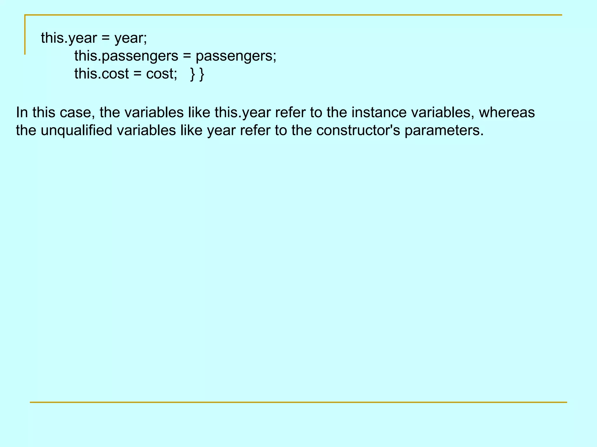In this case, the variables like this.year refer to the instance variables, whereas the unqualified variables like year refer to the constructor's parameters. this.year = year;         this.passengers = passengers;         this.cost = cost;   } }         