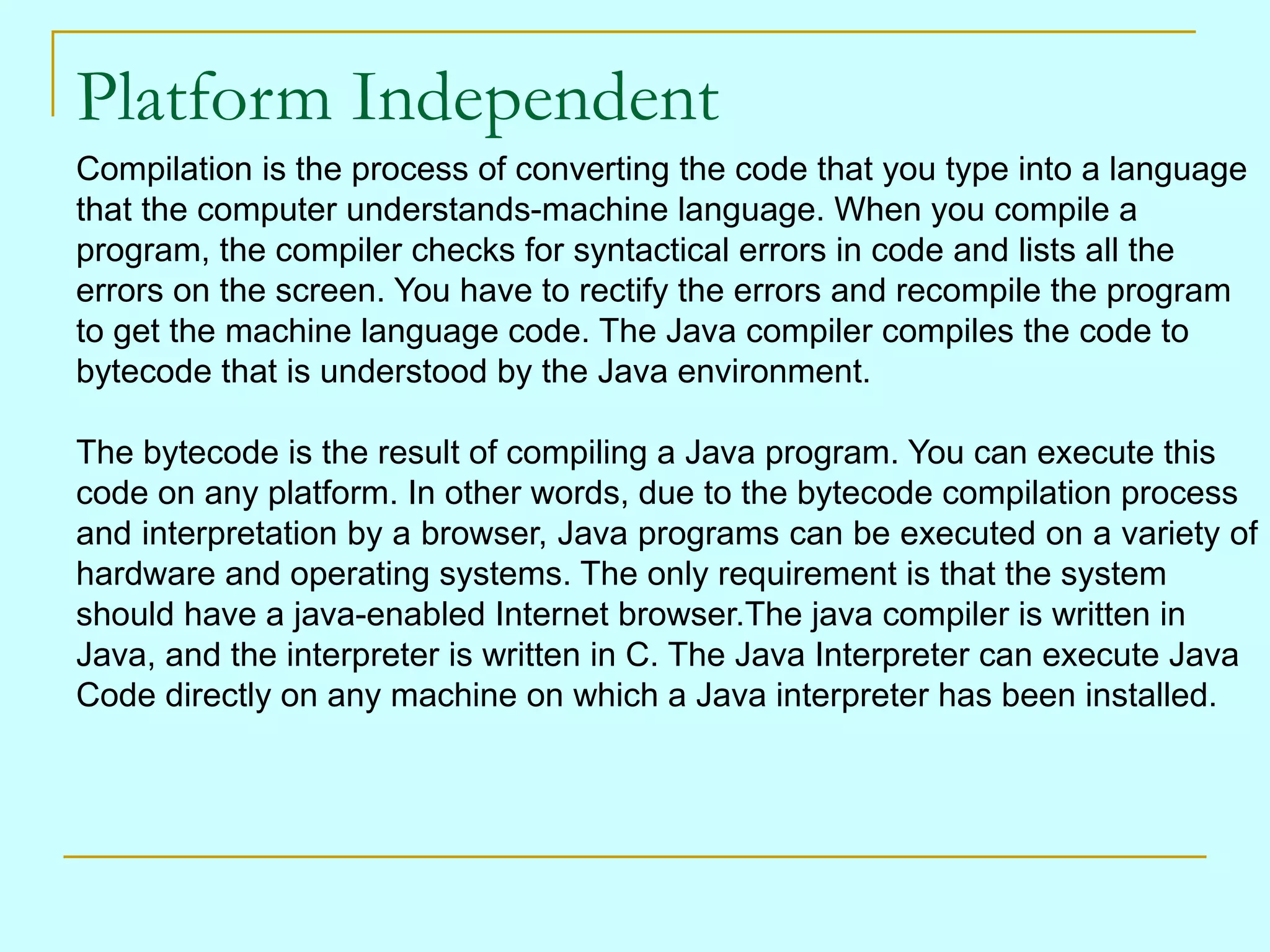 Platform Independent Compilation is the process of converting the code that you type into a language that the computer understands-machine language. When you compile a program, the compiler checks for syntactical errors in code and lists all the errors on the screen. You have to rectify the errors and recompile the program to get the machine language code. The Java compiler compiles the code to bytecode that is understood by the Java environment. The bytecode is the result of compiling a Java program. You can execute this code on any platform. In other words, due to the bytecode compilation process and interpretation by a browser, Java programs can be executed on a variety of hardware and operating systems. The only requirement is that the system should have a java-enabled Internet browser.The java compiler is written in Java, and the interpreter is written in C. The Java Interpreter can execute Java Code directly on any machine on which a Java interpreter has been installed. 