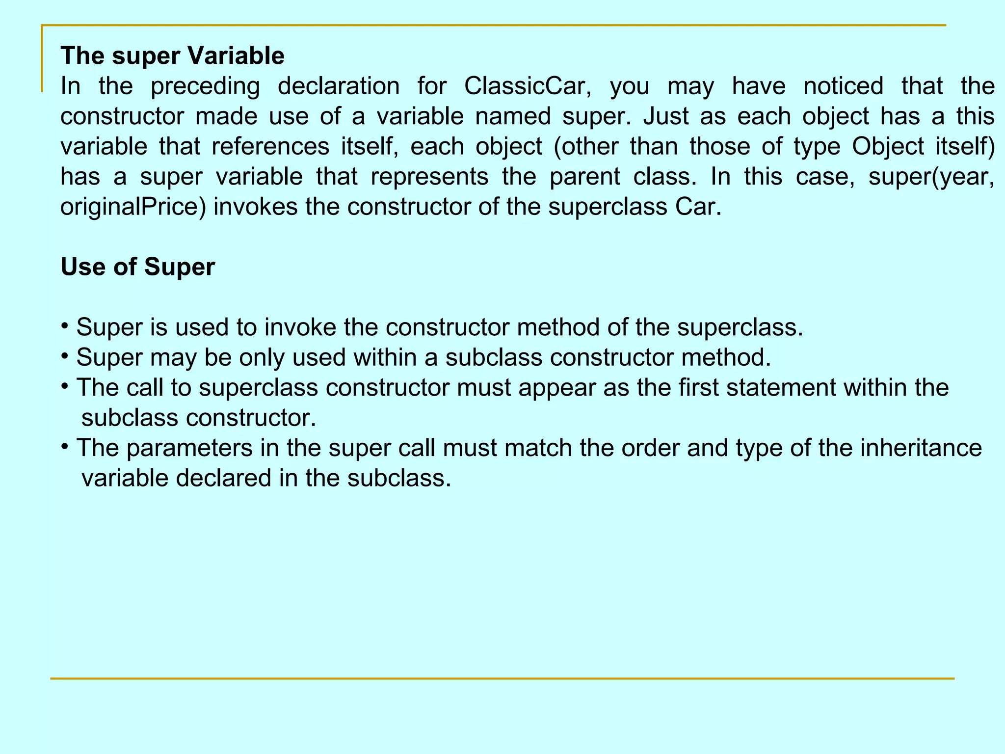The super Variable In the preceding declaration for ClassicCar, you may have noticed that the constructor made use of a variable named super. Just as each object has a this variable that references itself, each object (other than those of type Object itself) has a super variable that represents the parent class. In this case, super(year, originalPrice) invokes the constructor of the superclass Car. Use of Super Super is used to invoke the constructor method of the superclass. Super may be only used within a subclass constructor method. The call to superclass constructor must appear as the first statement within the subclass constructor. The parameters in the super call must match the order and type of the inheritance variable declared in the subclass. 