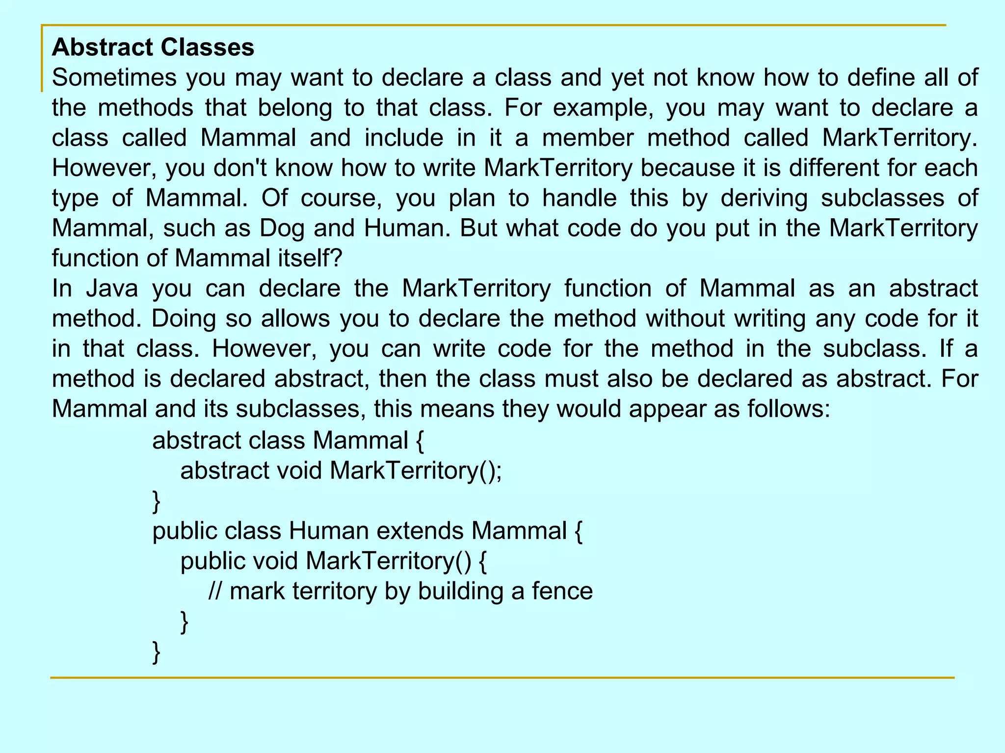 Abstract Classes Sometimes you may want to declare a class and yet not know how to define all of the methods that belong to that class. For example, you may want to declare a class called Mammal and include in it a member method called MarkTerritory. However, you don't know how to write MarkTerritory because it is different for each type of Mammal. Of course, you plan to handle this by deriving subclasses of Mammal, such as Dog and Human. But what code do you put in the MarkTerritory function of Mammal itself? In Java you can declare the MarkTerritory function of Mammal as an abstract method. Doing so allows you to declare the method without writing any code for it in that class. However, you can write code for the method in the subclass. If a method is declared abstract, then the class must also be declared as abstract. For Mammal and its subclasses, this means they would appear as follows: abstract class Mammal {     abstract void MarkTerritory(); } public class Human extends Mammal {     public void MarkTerritory() {         // mark territory by building a fence     } } 