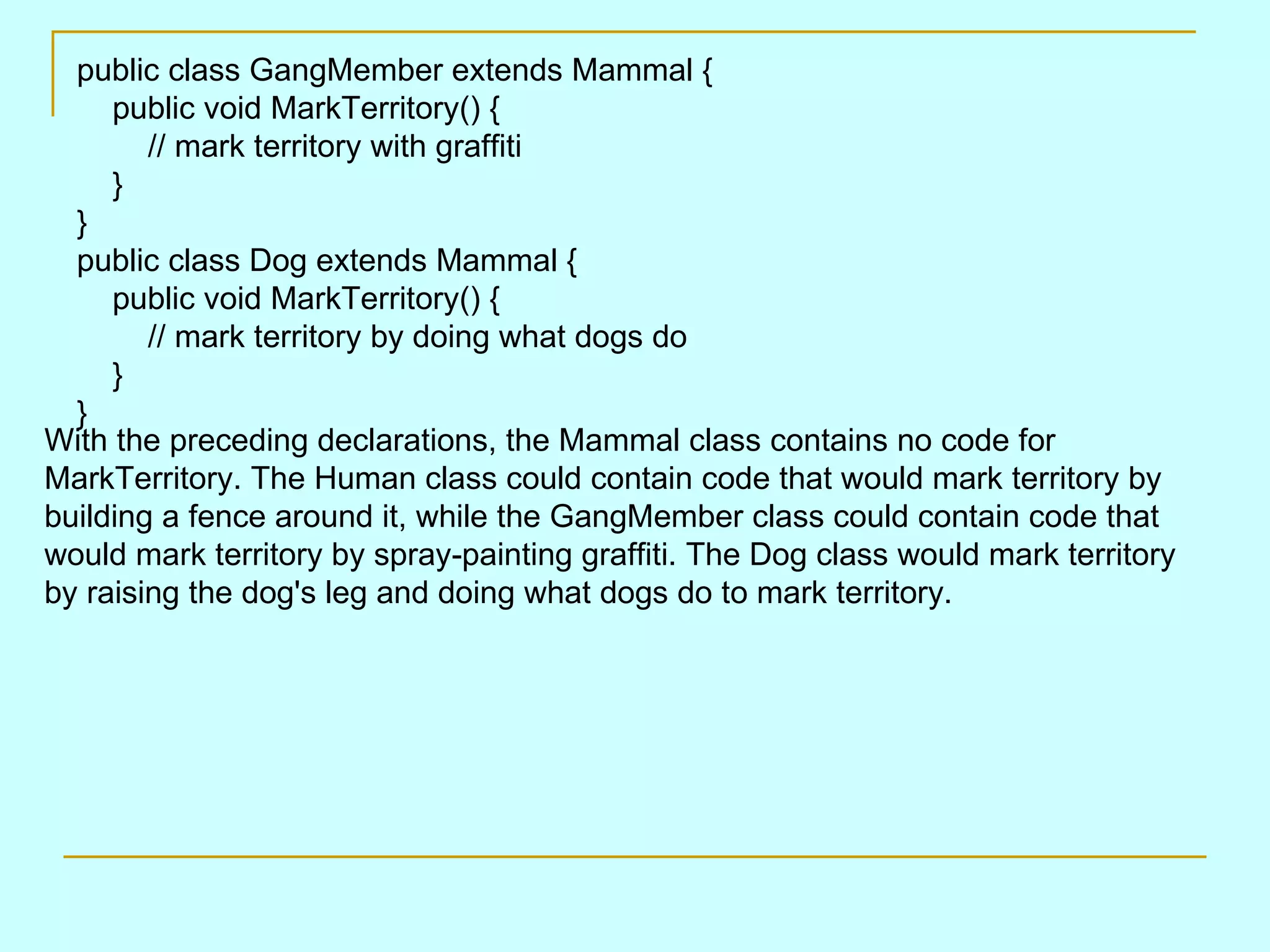 public class GangMember extends Mammal {     public void MarkTerritory() {         // mark territory with graffiti     } } public class Dog extends Mammal {     public void MarkTerritory() {         // mark territory by doing what dogs do     } } With the preceding declarations, the Mammal class contains no code for MarkTerritory. The Human class could contain code that would mark territory by building a fence around it, while the GangMember class could contain code that would mark territory by spray-painting graffiti. The Dog class would mark territory by raising the dog's leg and doing what dogs do to mark territory. 