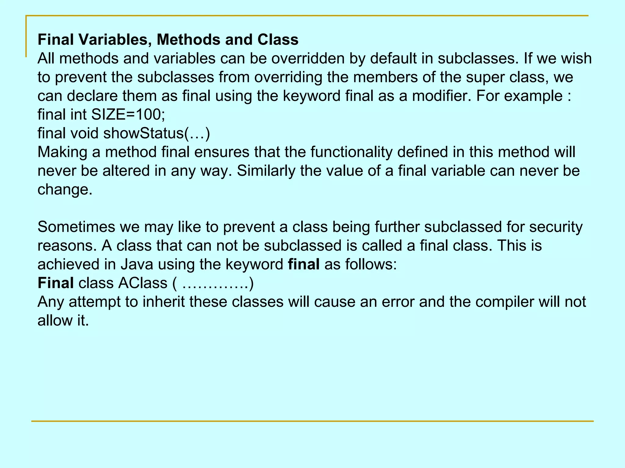 Final Variables, Methods and Class All methods and variables can be overridden by default in subclasses. If we wish to prevent the subclasses from overriding the members of the super class, we can declare them as final using the keyword final as a modifier. For example : final int SIZE=100; final void showStatus(…) Making a method final ensures that the functionality defined in this method will never be altered in any way. Similarly the value of a final variable can never be change. Sometimes we may like to prevent a class being further subclassed for security reasons. A class that can not be subclassed is called a final class. This is achieved in Java using the keyword final as follows: Final class AClass ( ………….) Any attempt to inherit these classes will cause an error and the compiler will not allow it. 