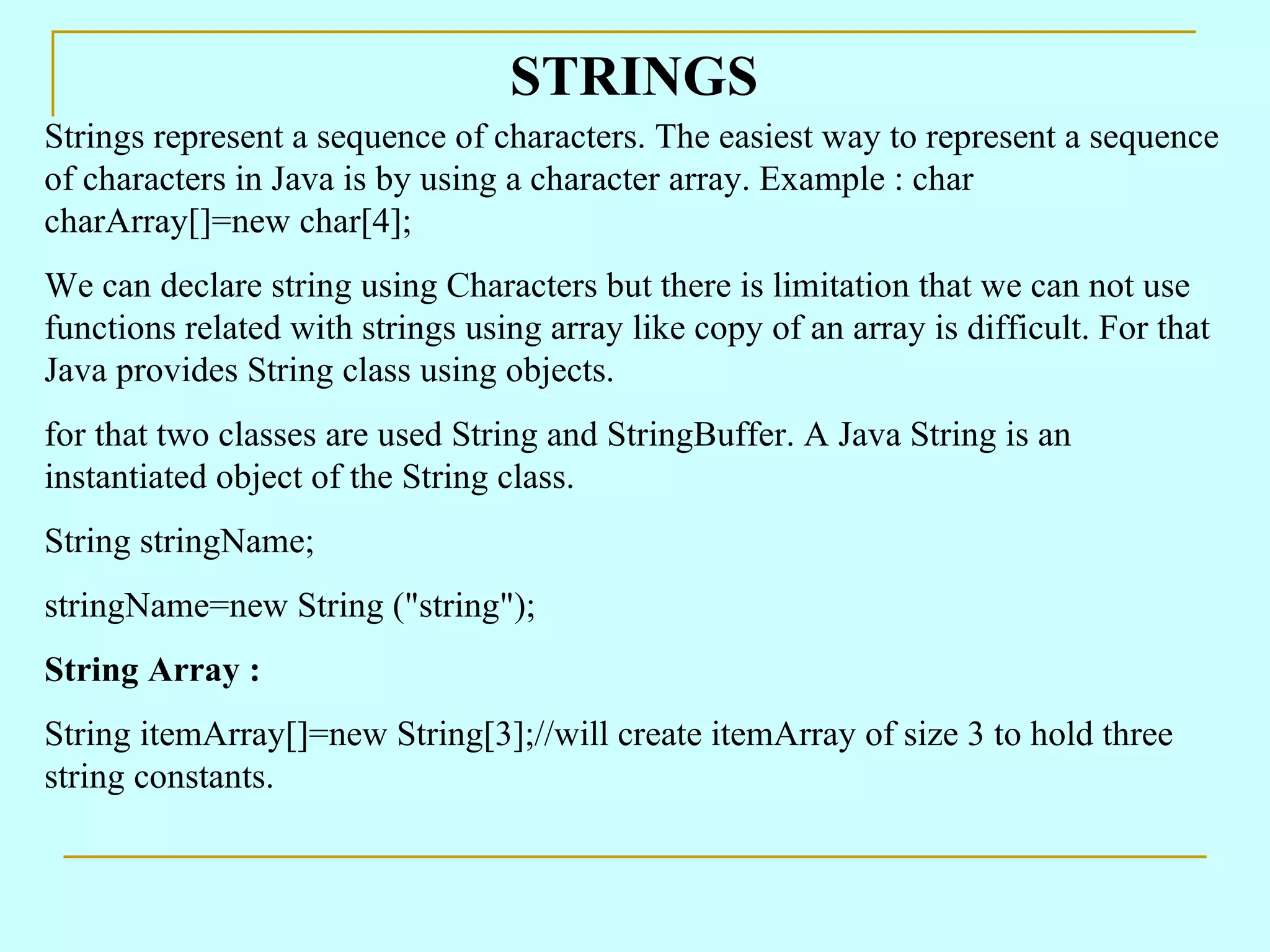STRINGS Strings represent a sequence of characters. The easiest way to represent a sequence of characters in Java is by using a character array. Example : char charArray[]=new char[4]; We can declare string using Characters but there is limitation that we can not use functions related with strings using array like copy of an array is difficult. For that Java provides String class using objects. for that two classes are used String and StringBuffer. A Java String is an instantiated object of the String class. String stringName; stringName=new String (&quot;string&quot;); String Array : String itemArray[]=new String[3];//will create itemArray of size 3 to hold three string constants. 