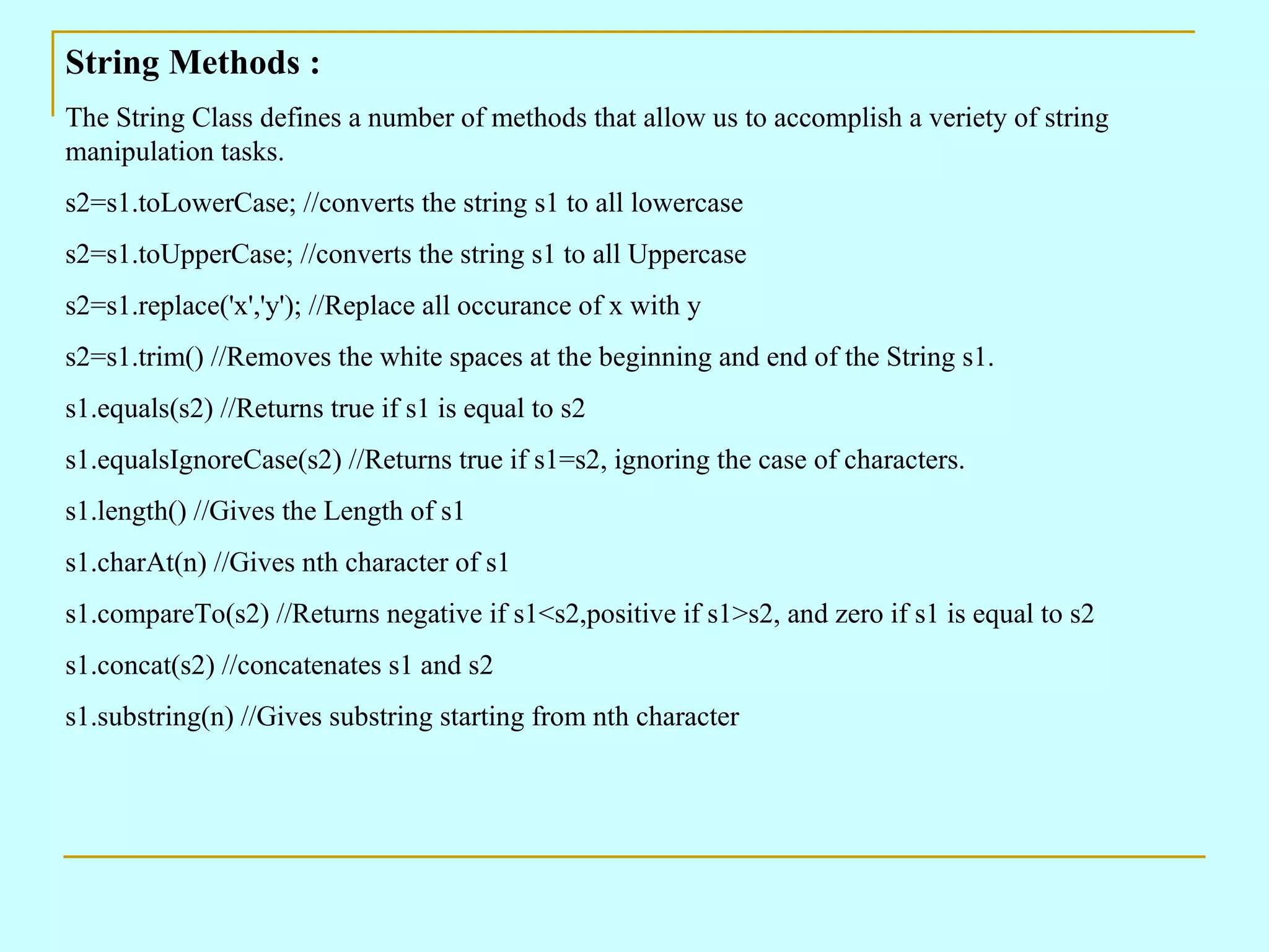 String Methods : The String Class defines a number of methods that allow us to accomplish a veriety of string manipulation tasks. s2=s1.toLowerCase; //converts the string s1 to all lowercase s2=s1.toUpperCase; //converts the string s1 to all Uppercase s2=s1.replace('x','y'); //Replace all occurance of x with y s2=s1.trim() //Removes the white spaces at the beginning and end of the String s1. s1.equals(s2) //Returns true if s1 is equal to s2 s1.equalsIgnoreCase(s2) //Returns true if s1=s2, ignoring the case of characters. s1.length() //Gives the Length of s1 s1.charAt(n) //Gives nth character of s1 s1.compareTo(s2) //Returns negative if s1<s2,positive if s1>s2, and zero if s1 is equal to s2 s1.concat(s2) //concatenates s1 and s2 s1.substring(n) //Gives substring starting from nth character 