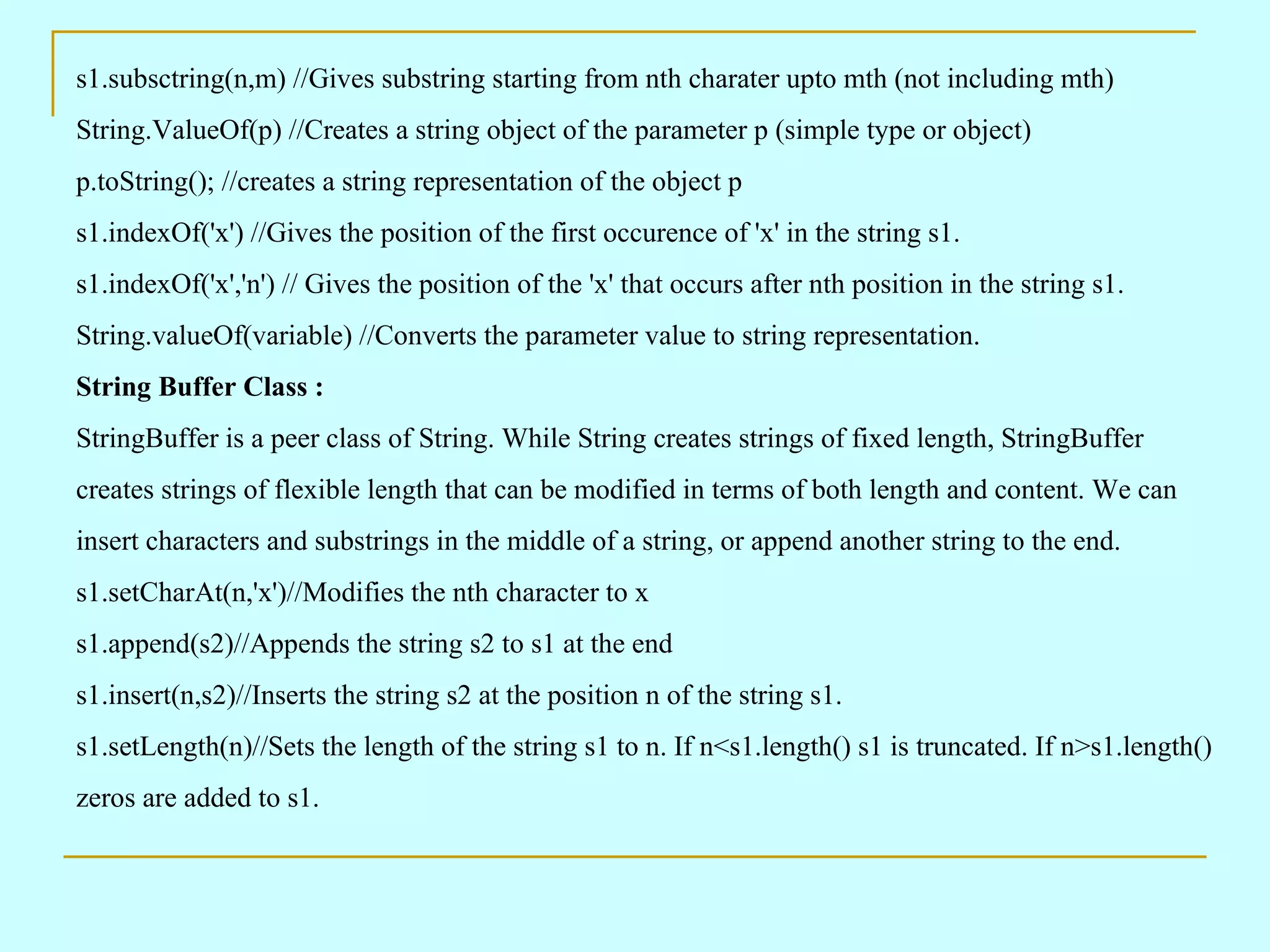 s1.subsctring(n,m) //Gives substring starting from nth charater upto mth (not including mth) String.ValueOf(p) //Creates a string object of the parameter p (simple type or object) p.toString(); //creates a string representation of the object p s1.indexOf('x') //Gives the position of the first occurence of 'x' in the string s1. s1.indexOf('x','n') // Gives the position of the 'x' that occurs after nth position in the string s1. String.valueOf(variable) //Converts the parameter value to string representation. String Buffer Class : StringBuffer is a peer class of String. While String creates strings of fixed length, StringBuffer creates strings of flexible length that can be modified in terms of both length and content. We can insert characters and substrings in the middle of a string, or append another string to the end. s1.setCharAt(n,'x')//Modifies the nth character to x s1.append(s2)//Appends the string s2 to s1 at the end s1.insert(n,s2)//Inserts the string s2 at the position n of the string s1. s1.setLength(n)//Sets the length of the string s1 to n. If n<s1.length() s1 is truncated. If n>s1.length() zeros are added to s1. 