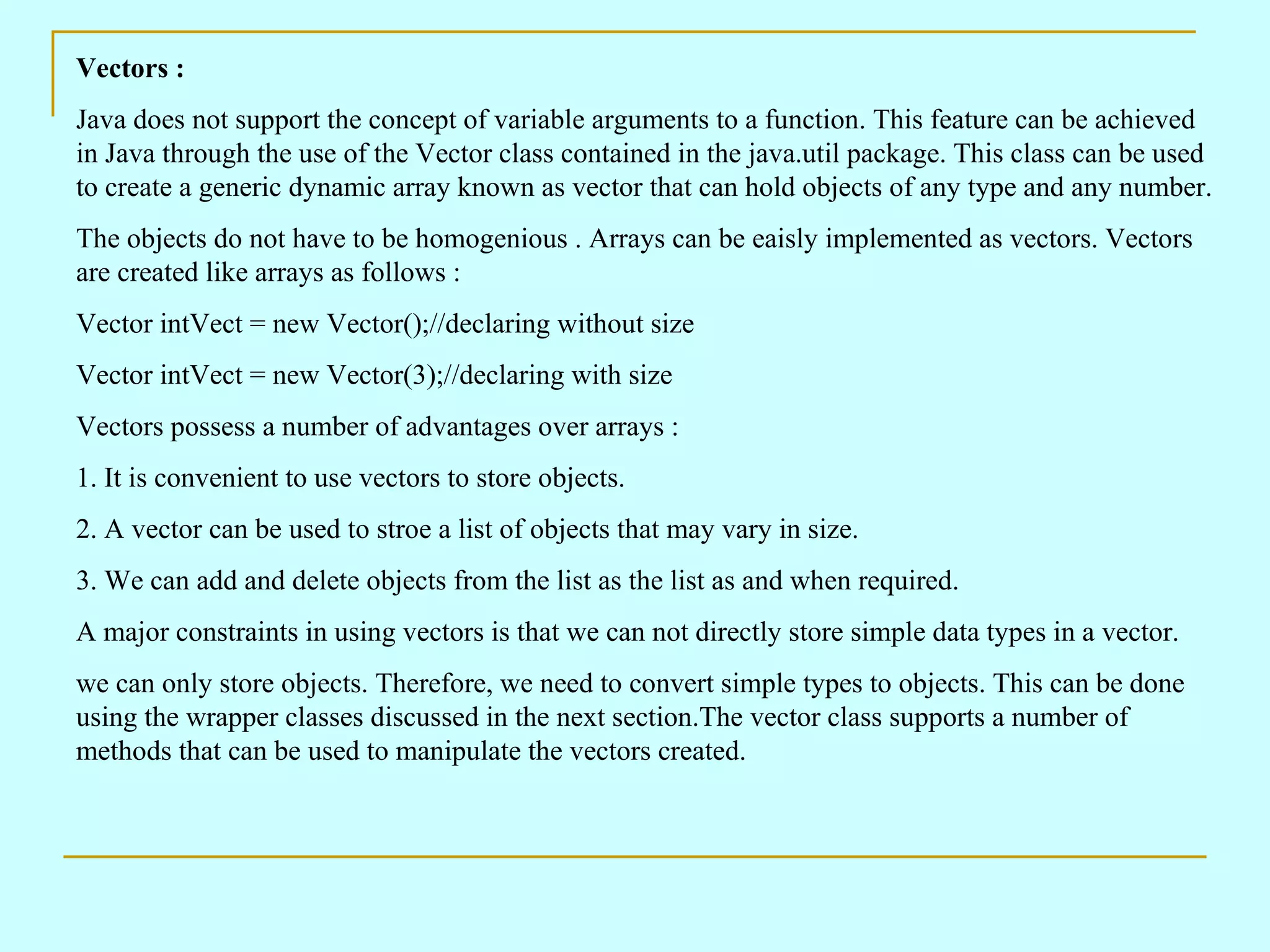 Vectors : Java does not support the concept of variable arguments to a function. This feature can be achieved in Java through the use of the Vector class contained in the java.util package. This class can be used to create a generic dynamic array known as vector that can hold objects of any type and any number. The objects do not have to be homogenious . Arrays can be eaisly implemented as vectors. Vectors are created like arrays as follows : Vector intVect = new Vector();//declaring without size Vector intVect = new Vector(3);//declaring with size Vectors possess a number of advantages over arrays : 1. It is convenient to use vectors to store objects. 2. A vector can be used to stroe a list of objects that may vary in size. 3. We can add and delete objects from the list as the list as and when required. A major constraints in using vectors is that we can not directly store simple data types in a vector. we can only store objects. Therefore, we need to convert simple types to objects. This can be done using the wrapper classes discussed in the next section.The vector class supports a number of methods that can be used to manipulate the vectors created. 