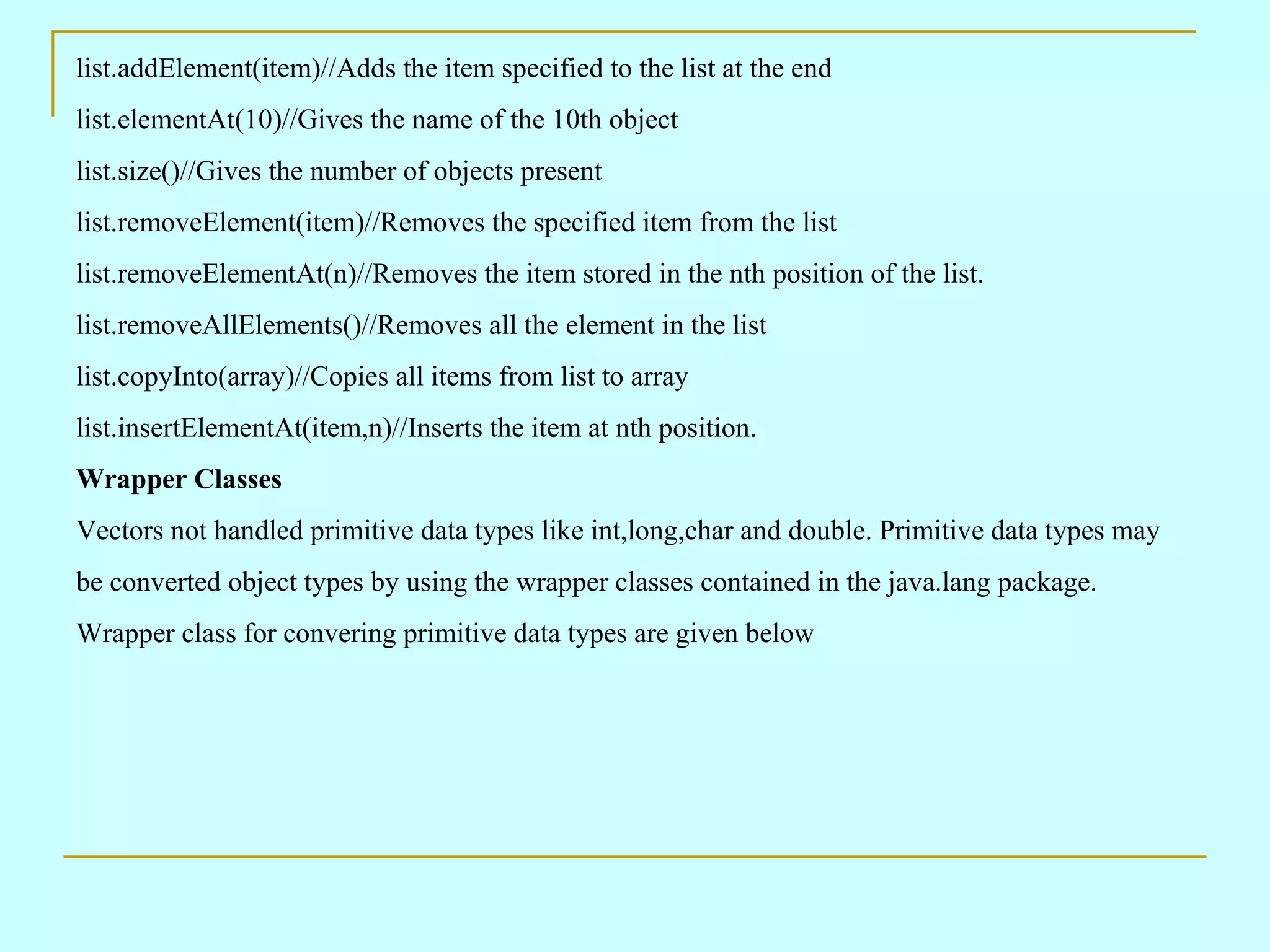 list.addElement(item)//Adds the item specified to the list at the end list.elementAt(10)//Gives the name of the 10th object list.size()//Gives the number of objects present list.removeElement(item)//Removes the specified item from the list list.removeElementAt(n)//Removes the item stored in the nth position of the list. list.removeAllElements()//Removes all the element in the list list.copyInto(array)//Copies all items from list to array list.insertElementAt(item,n)//Inserts the item at nth position. Wrapper Classes Vectors not handled primitive data types like int,long,char and double. Primitive data types may be converted object types by using the wrapper classes contained in the java.lang package. Wrapper class for convering primitive data types are given below 