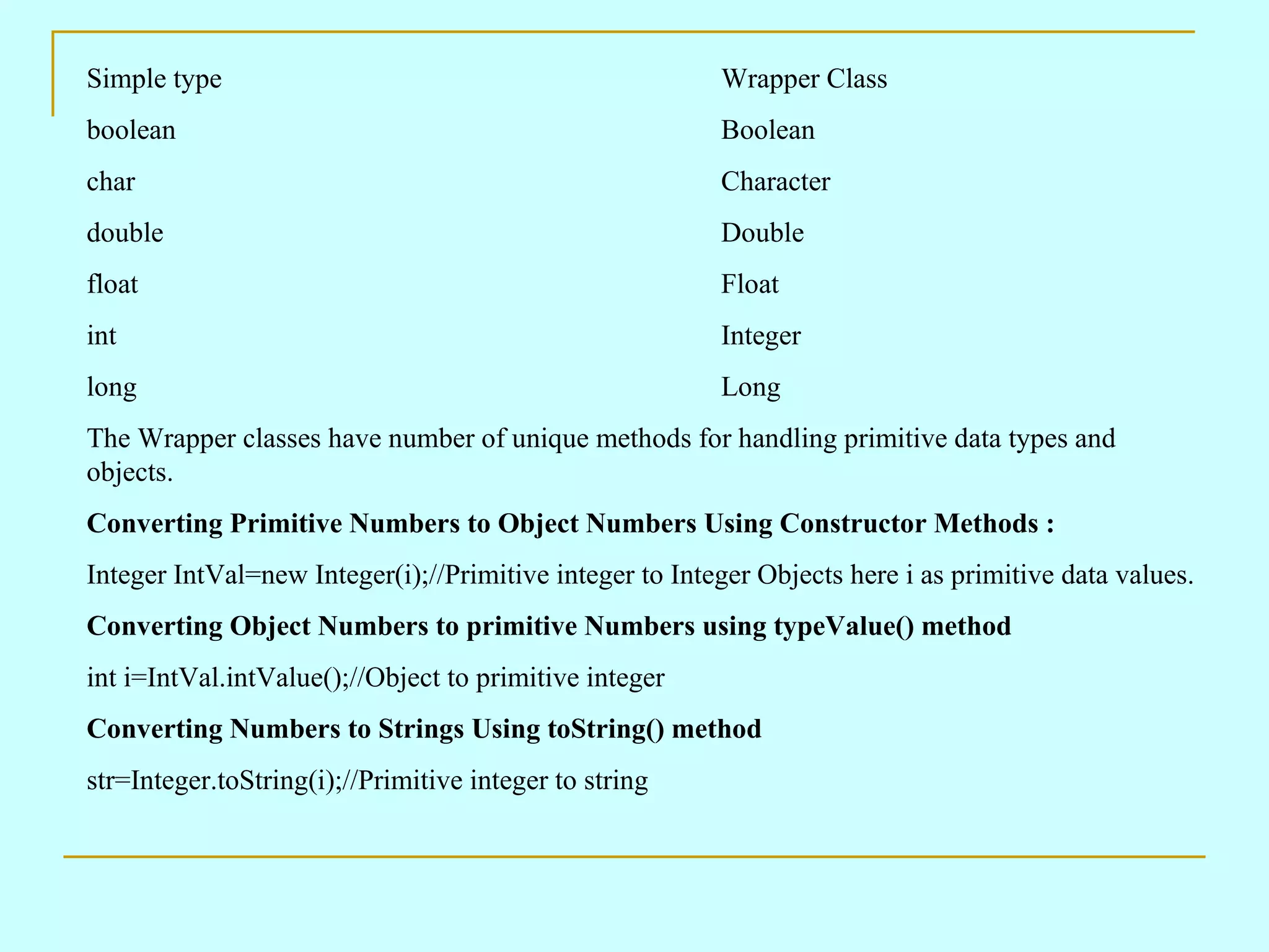 Simple type Wrapper Class boolean Boolean char Character double Double float Float int Integer long Long The Wrapper classes have number of unique methods for handling primitive data types and objects. Converting Primitive Numbers to Object Numbers Using Constructor Methods : Integer IntVal=new Integer(i);//Primitive integer to Integer Objects here i as primitive data values. Converting Object Numbers to primitive Numbers using typeValue() method int i=IntVal.intValue();//Object to primitive integer Converting Numbers to Strings Using toString() method str=Integer.toString(i);//Primitive integer to string 