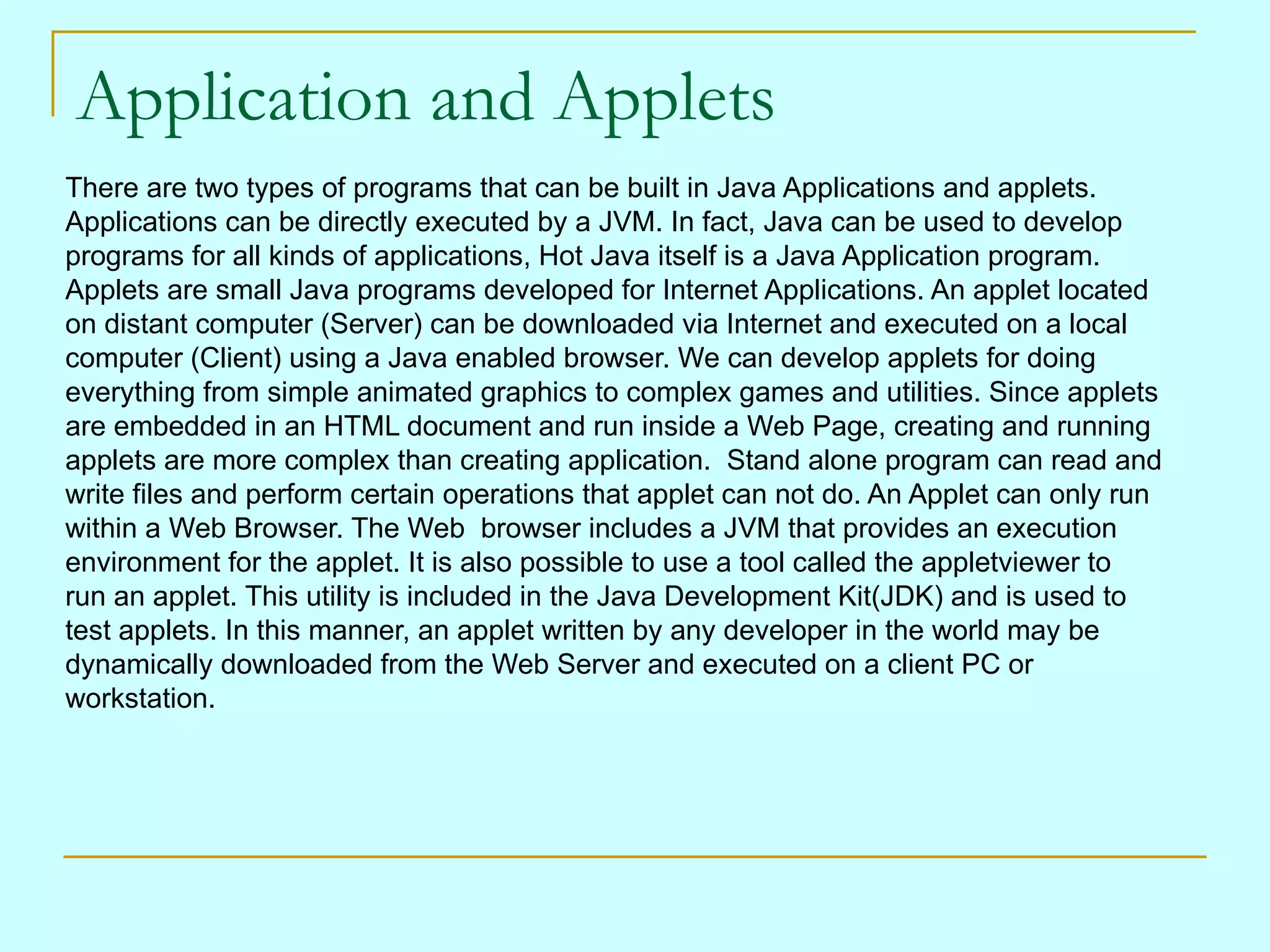 Application and Applets There are two types of programs that can be built in Java Applications and applets. Applications can be directly executed by a JVM. In fact, Java can be used to develop programs for all kinds of applications, Hot Java itself is a Java Application program. Applets are small Java programs developed for Internet Applications. An applet located on distant computer (Server) can be downloaded via Internet and executed on a local computer (Client) using a Java enabled browser. We can develop applets for doing everything from simple animated graphics to complex games and utilities. Since applets are embedded in an HTML document and run inside a Web Page, creating and running applets are more complex than creating application. Stand alone program can read and write files and perform certain operations that applet can not do. An Applet can only run within a Web Browser. The Web browser includes a JVM that provides an execution environment for the applet. It is also possible to use a tool called the appletviewer to run an applet. This utility is included in the Java Development Kit(JDK) and is used to test applets. In this manner, an applet written by any developer in the world may be dynamically downloaded from the Web Server and executed on a client PC or workstation. 