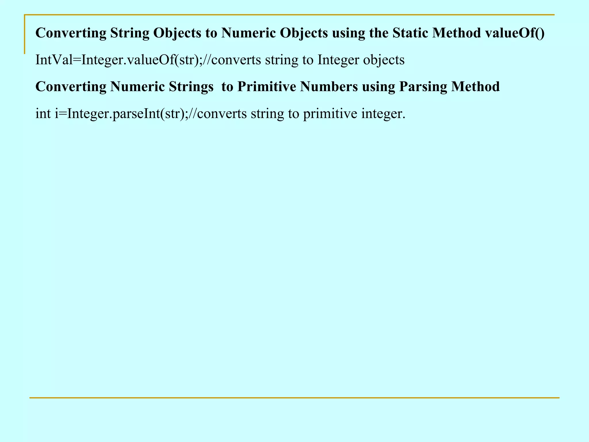 Converting String Objects to Numeric Objects using the Static Method valueOf() IntVal=Integer.valueOf(str);//converts string to Integer objects Converting Numeric Strings to Primitive Numbers using Parsing Method int i=Integer.parseInt(str);//converts string to primitive integer. 