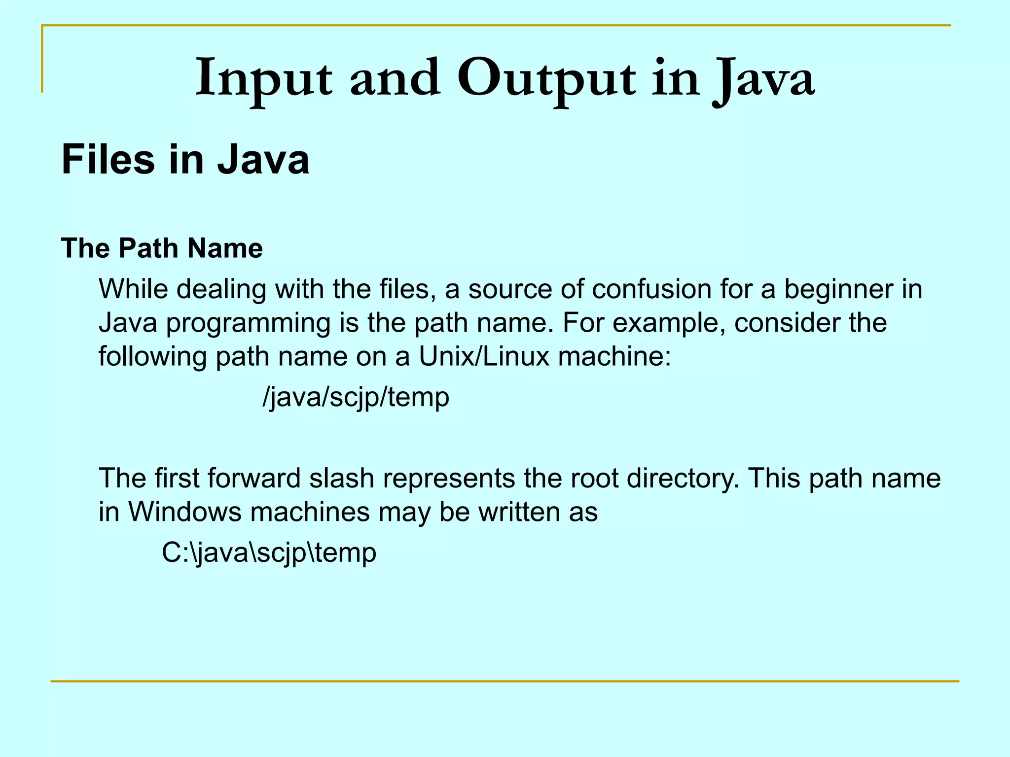 Input and Output in Java Files in Java The Path Name While dealing with the files, a source of confusion for a beginner in Java programming is the path name. For example, consider the following path name on a Unix/Linux machine: /java/scjp/temp The first forward slash represents the root directory. This path name in Windows machines may be written as C:\java\scjp\temp 