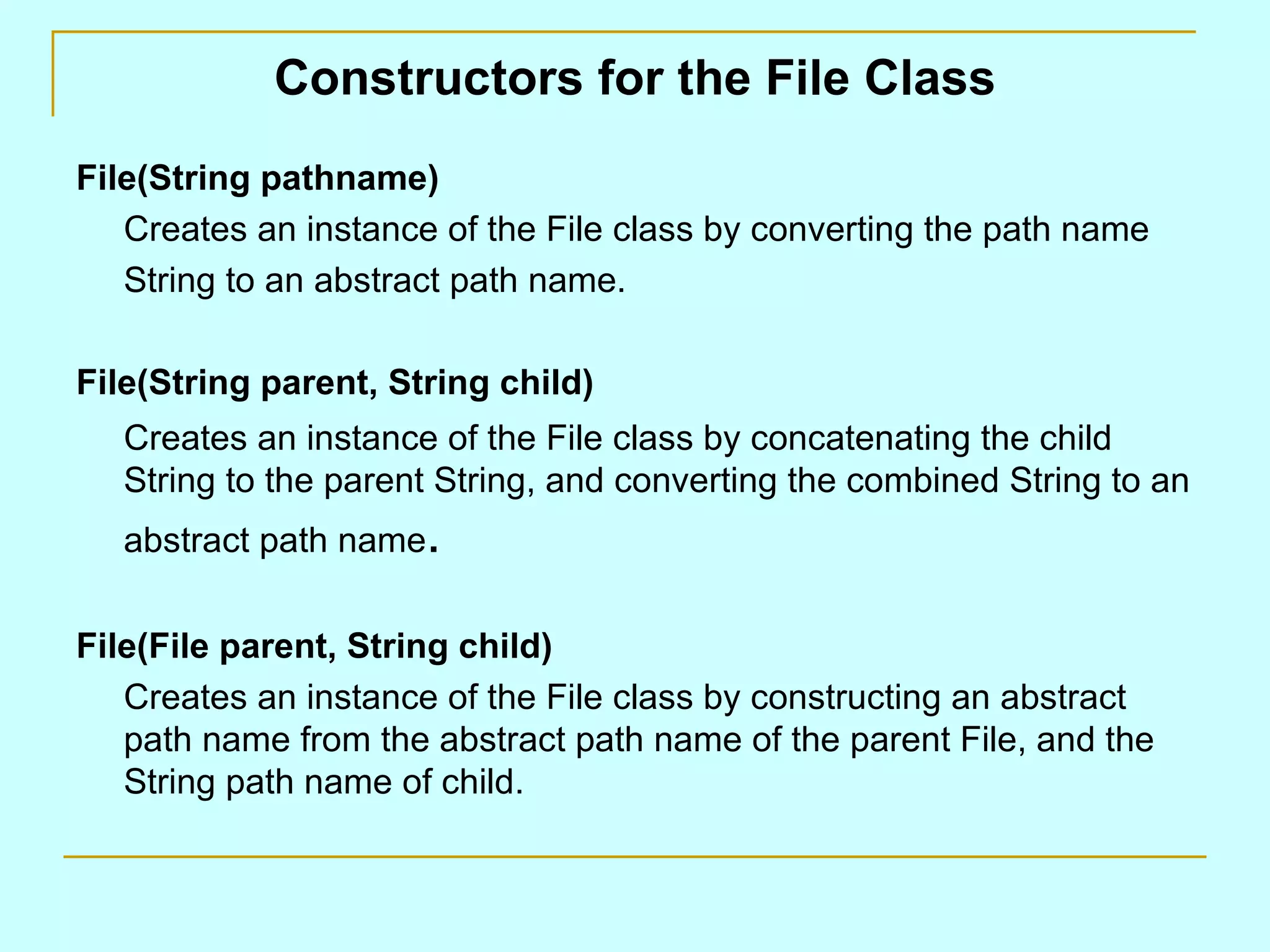 Constructors for the File Class File(String pathname) Creates an instance of the File class by converting the path name String to an abstract path name. File(String parent, String child) Creates an instance of the File class by concatenating the child String to the parent String, and converting the combined String to an abstract path name . File(File parent, String child) Creates an instance of the File class by constructing an abstract path name from the abstract path name of the parent File, and the String path name of child. 