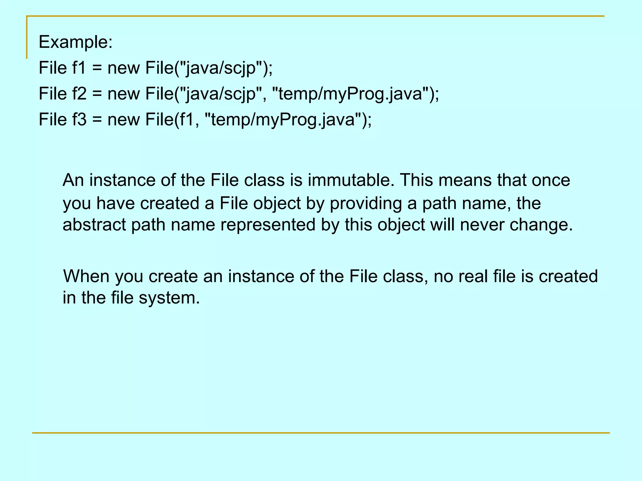 Example: File f1 = new File(&quot;java/scjp&quot;); File f2 = new File(&quot;java/scjp&quot;, &quot;temp/myProg.java&quot;); File f3 = new File(f1, &quot;temp/myProg.java&quot;); An instance of the File class is immutable. This means that once you have created a File object by providing a path name, the abstract path name represented by this object will never change. When you create an instance of the File class, no real file is created in the file system. 