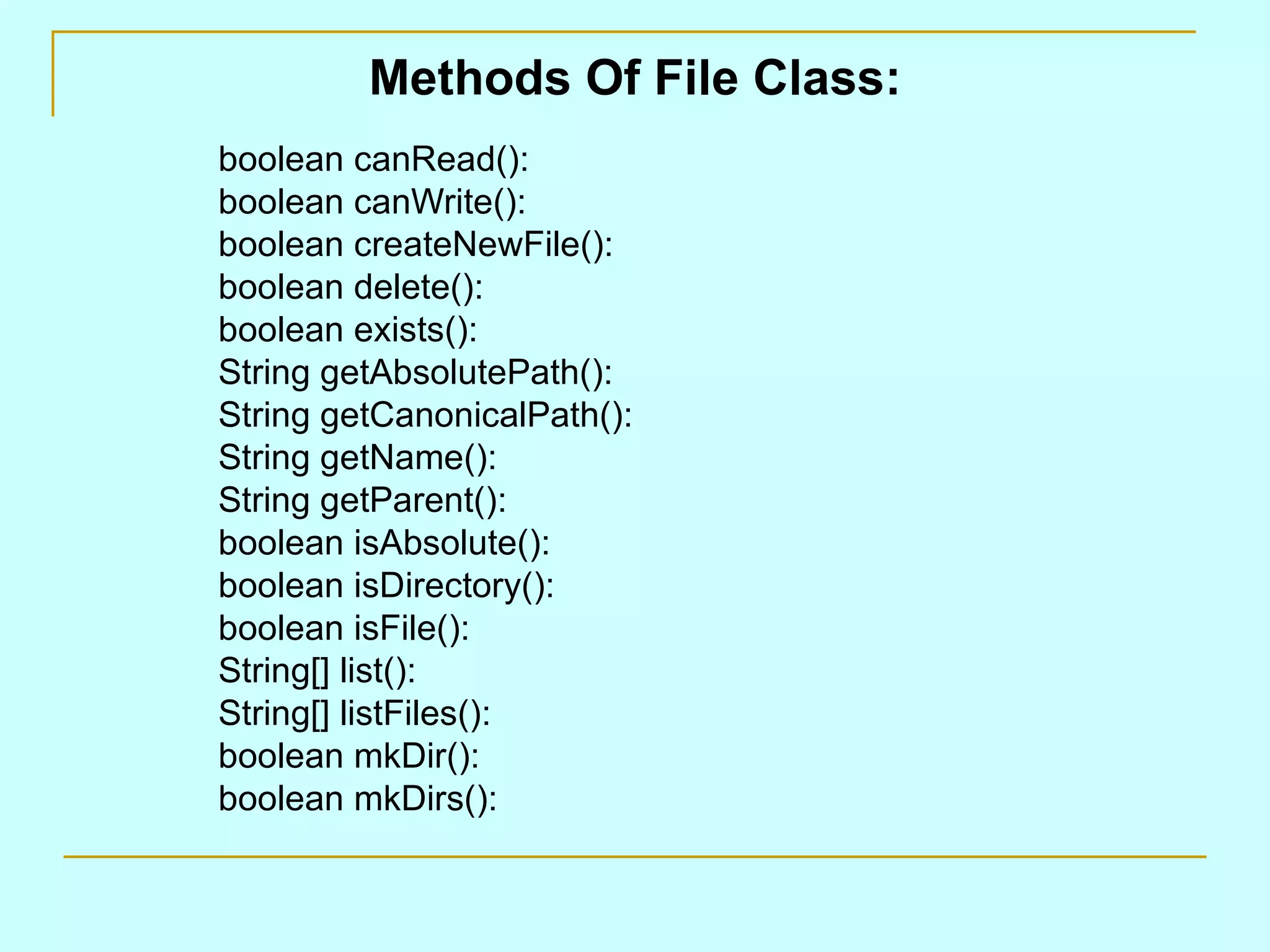 Methods Of File Class: boolean canRead(): boolean canWrite(): boolean createNewFile(): boolean delete(): boolean exists(): String getAbsolutePath(): String getCanonicalPath(): String getName(): String getParent(): boolean isAbsolute(): boolean isDirectory(): boolean isFile(): String[] list(): String[] listFiles(): boolean mkDir(): boolean mkDirs(): 