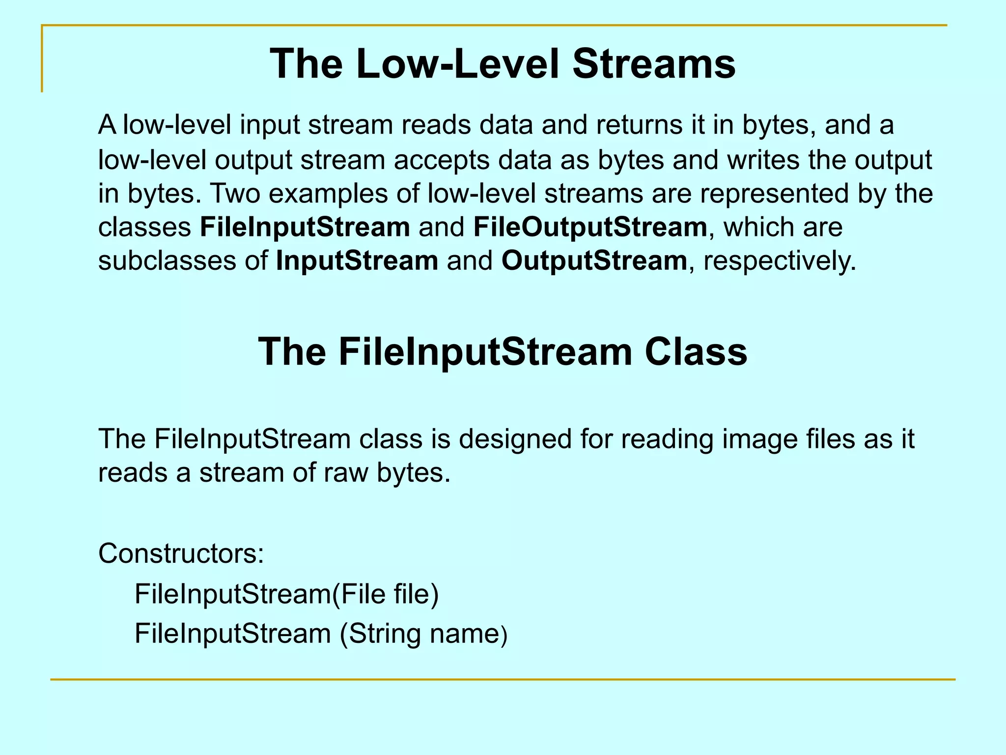 The Low-Level Streams A low-level input stream reads data and returns it in bytes, and a low-level output stream accepts data as bytes and writes the output in bytes. Two examples of low-level streams are represented by the classes FileInputStream and FileOutputStream , which are subclasses of InputStream and OutputStream , respectively. The FileInputStream Class The FileInputStream class is designed for reading image files as it reads a stream of raw bytes. Constructors: FileInputStream(File file) FileInputStream (String name ) 