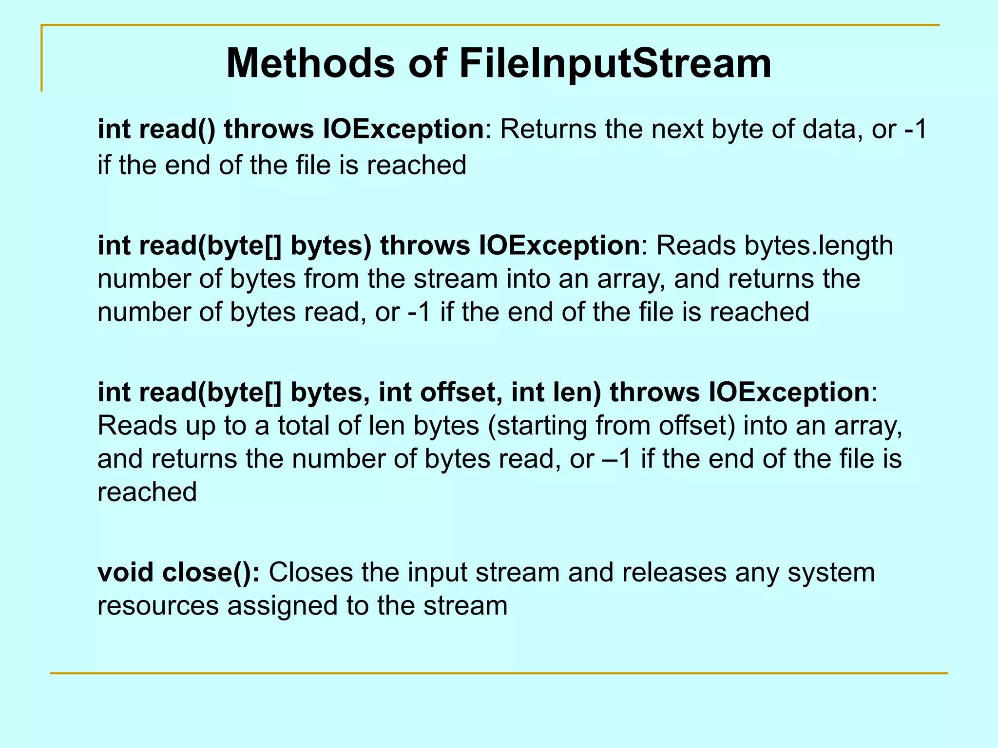 Methods of FileInputStream int read() throws IOException : Returns the next byte of data, or -1 if the end of the file is reached int read(byte[] bytes) throws IOException : Reads bytes.length number of bytes from the stream into an array, and returns the number of bytes read, or -1 if the end of the file is reached int read(byte[] bytes, int offset, int len) throws IOException : Reads up to a total of len bytes (starting from offset) into an array, and returns the number of bytes read, or –1 if the end of the file is reached void close(): Closes the input stream and releases any system resources assigned to the stream 